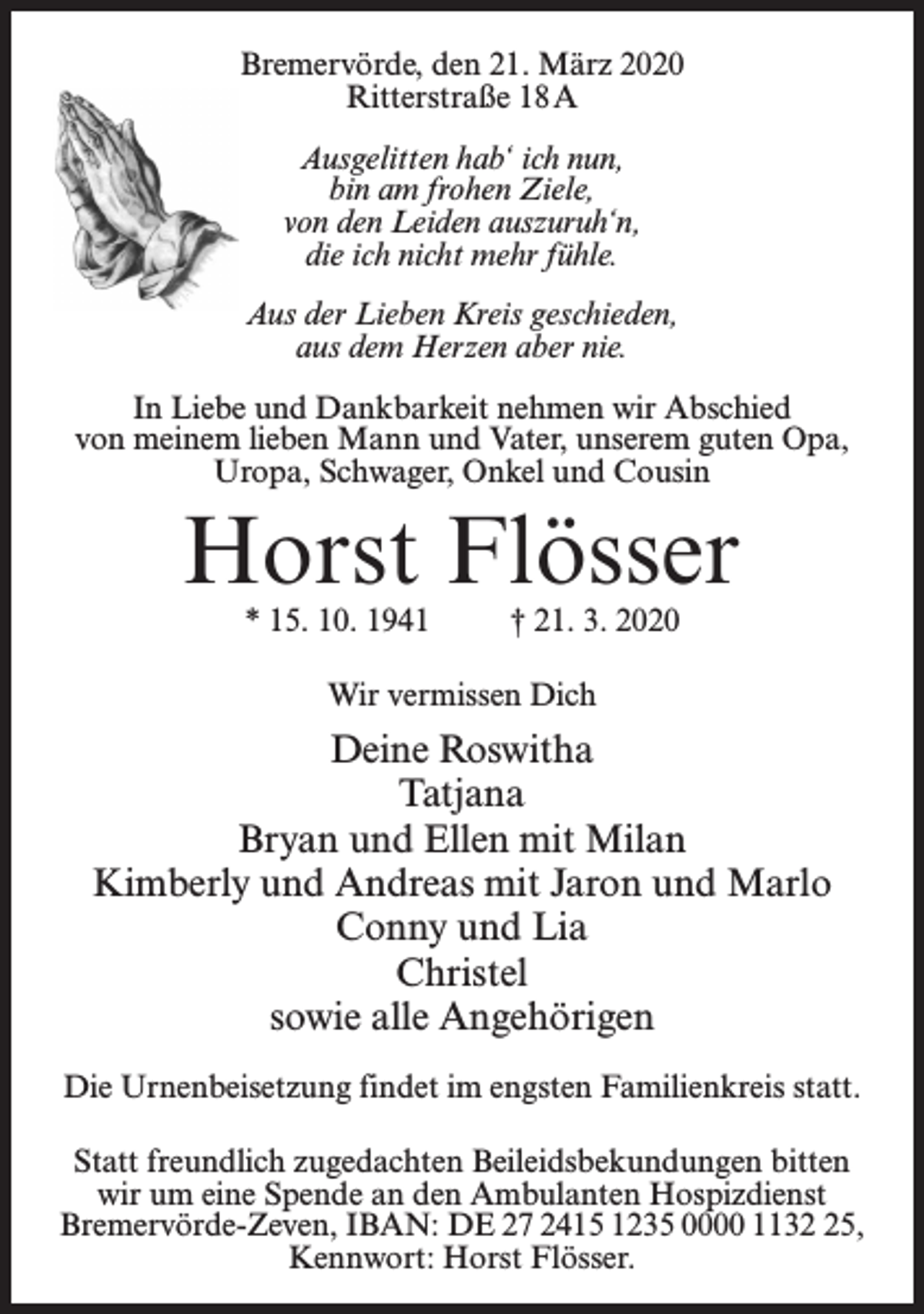 <p>Bremervörde, den 21. März 2020<br />Ritterstraße 18 A<br />Ausgelitten hab‘ ich nun,<br />bin am frohen Ziele,<br />von den Leiden auszuruh‘n,<br />die ich nicht mehr fühle.<br />Aus der Lieben Kreis geschieden,<br />aus dem Herzen aber nie.<br />In Liebe und Dankbarkeit nehmen wir Abschied<br />von meinem lieben Mann und Vater, unserem guten Opa,<br />Uropa, Schwager, Onkel und Cousin</p><p>Horst Flösser<br />* 15. 10. 1941 † 21. 3. 2020<br />Wir vermissen Dich</p><p>Deine Roswitha<br />Tatjana<br />Bryan und Ellen mit Milan<br />Kimberly und Andreas mit Jaron und Marlo<br />Conny und Lia<br />Christel<br />sowie alle Angehörigen<br />Die Urnenbeisetzung findet im engsten Familienkreis statt.<br />Statt freundlich zugedachten Beileidsbekundungen bitten<br />wir um eine Spende an den Ambulanten Hospizdienst<br />Bremervörde-Zeven, IBAN: DE 27 2415 1235 0000 1135,<br />Kennwort: Horst Flösser.</p>