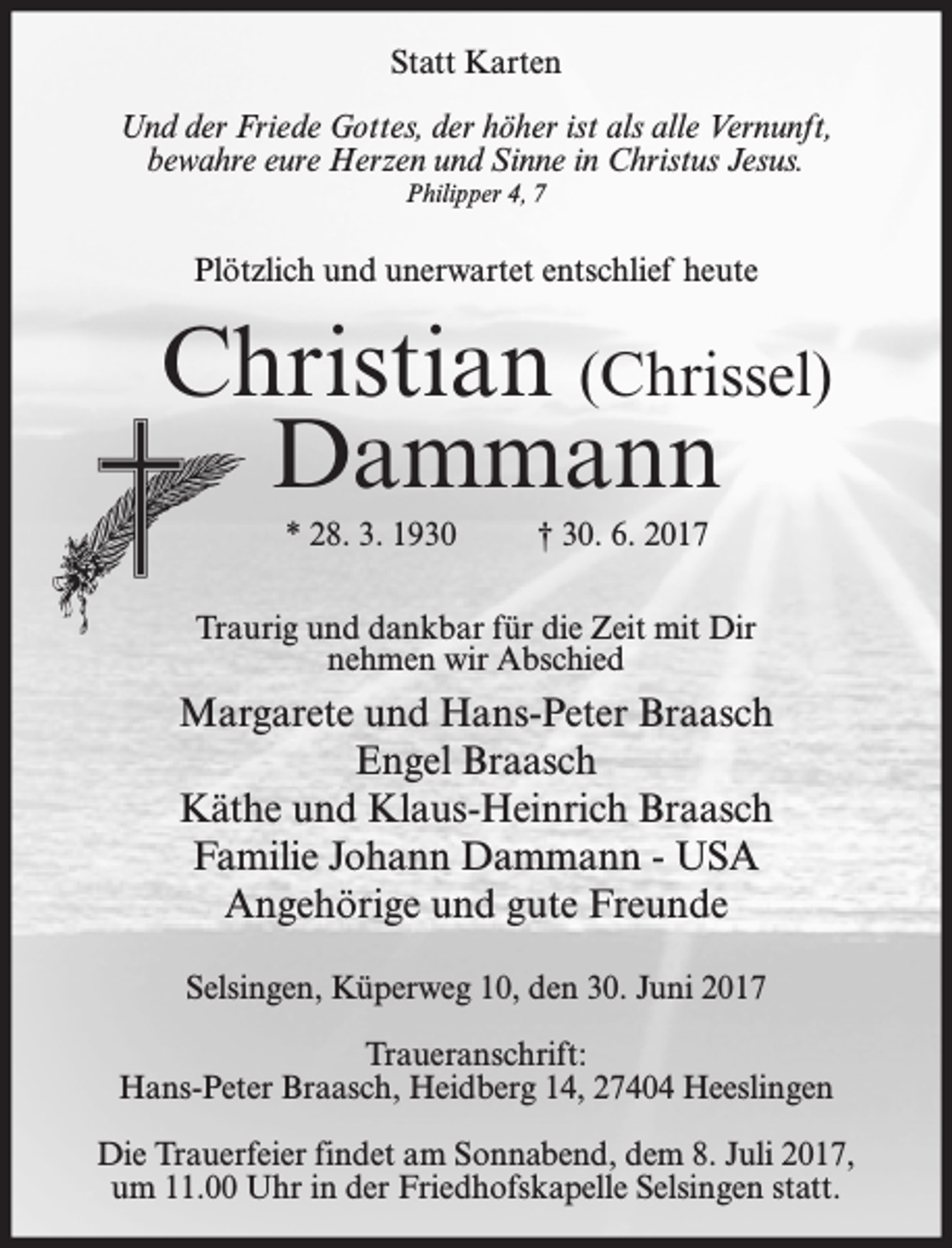 <p>Statt Karten<br />Und der Friede Gottes, der höher ist als alle Vernunft,<br />bewahre eure Herzen und Sinne in Christus Jesus.<br />Philipper 4, 7</p><p>Plötzlich und unerwartet entschlief heute</p><p>Christian (Chrissel)<br />Dammann<br />* 28. 3. 1930</p><p>† 30. 6. 2017</p><p>Traurig und dankbar für die Zeit mit Dir<br />nehmen wir Abschied</p><p>Margarete und Hans-Peter Braasch<br />Engel Braasch<br />Käthe und Klaus-Heinrich Braasch<br />Familie Johann Dammann - USA<br />Angehörige und gute Freunde<br />Selsingen, Küperweg 10, den 30. Juni 2017<br />Traueranschrift:<br />Hans-Peter Braasch, Heidberg 14, 27404 Heeslingen<br />Die Trauerfeier findet am Sonnabend, dem 8. Juli 2017,<br />um 11.00 Uhr in der Friedhofskapelle Selsingen statt.</p>
