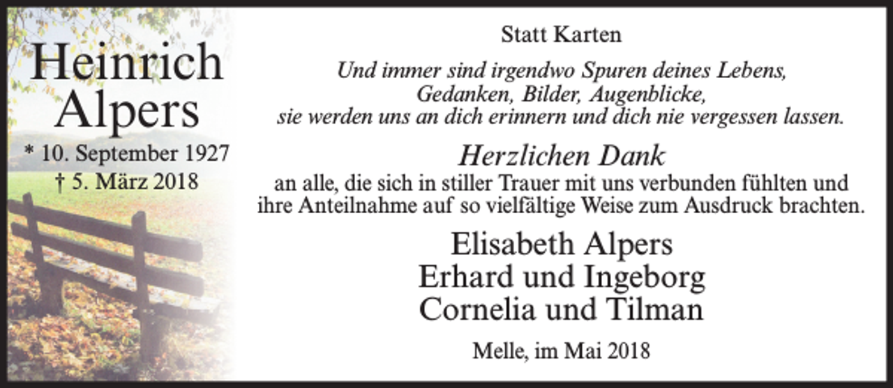 <p>Heinrich<br />Alpers<br />* 10. September 1927<br />† 5. März 2018</p><p>Statt Karten<br />Und immer sind irgendwo Spuren deines Lebens,<br />Gedanken, Bilder, Augenblicke,<br />sie werden uns an dich erinnern und dich nie vergessen lassen.</p><p>Herzlichen Dank</p><p>an alle, die sich in stiller Trauer mit uns verbunden fühlten und<br />ihre Anteilnahme auf so vielfältige Weise zum Ausdruck brachten.</p><p>Elisabeth Alpers<br />Erhard und Ingeborg<br />Cornelia und Tilman<br />Melle, im Mai 2018</p>