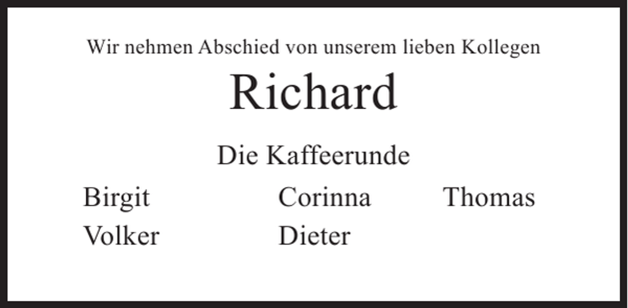 <p>Wir nehmen Abschied von unserem lieben Kollegen</p><p>Richard</p><p>Birgit<br />Volker</p><p>Die Kaffeerunde<br />Corinna<br />Dieter</p><p>Thomas</p>