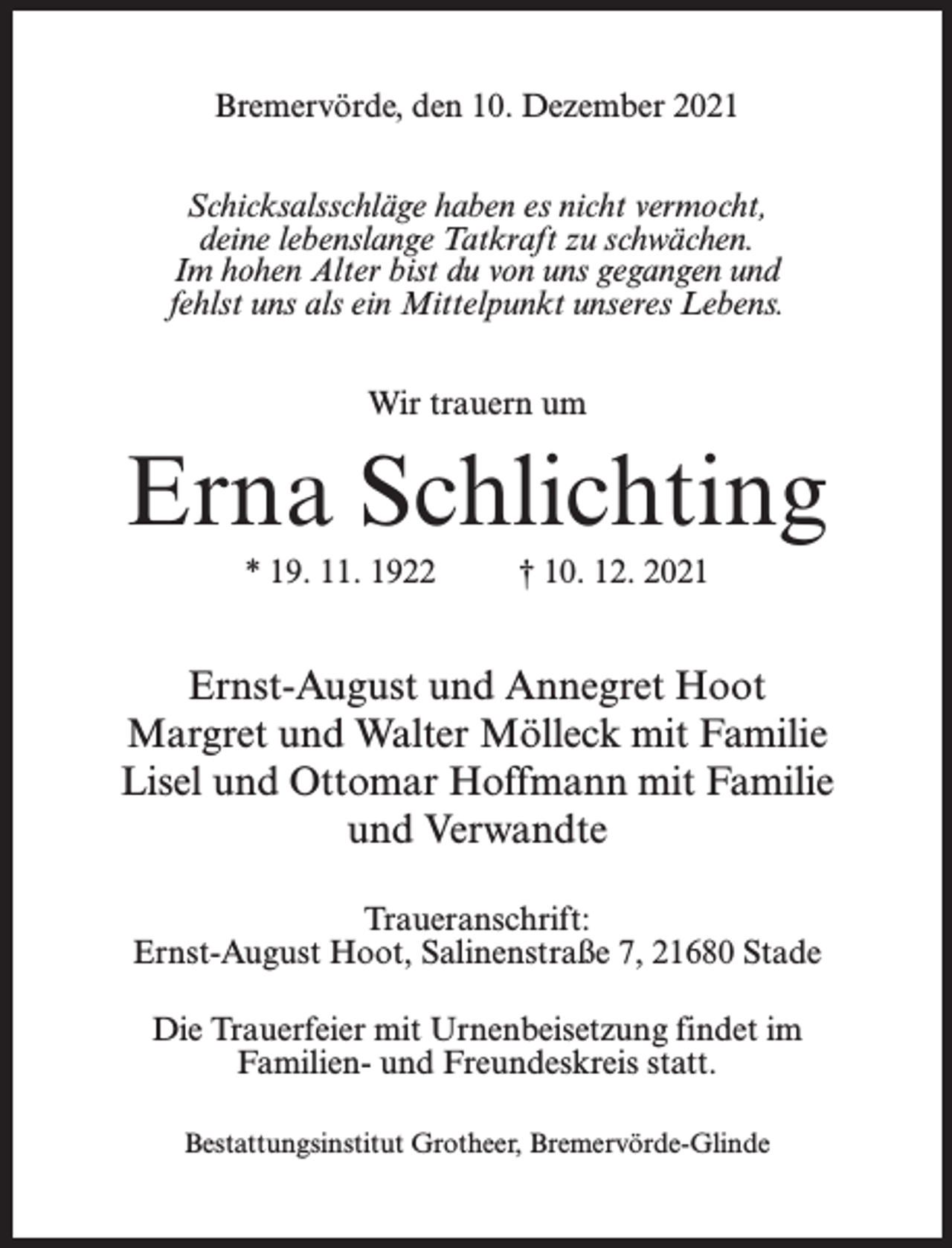 <p>Bremervörde, den 10. Dezember 2021<br />Schicksalsschläge haben es nicht vermocht,<br />deine lebenslange Tatkraft zu schwächen.<br />Im hohen Alter bist du von uns gegangen und<br />fehlst uns als ein Mittelpunkt unseres Lebens.<br />Wir trauern um</p><p>Erna Schlichting<br />* 19. 11. 1922 † 10. 12. 2021</p><p>Ernst-August und Annegret Hoot<br />Margret und Walter Mölleck mit Familie<br />Lisel und Ottomar Hoffmann mit Familie<br />und Verwandte<br />Traueranschrift:<br />Ernst-August Hoot, Salinenstraße 7, 21680 Stade<br />Die Trauerfeier mit Urnenbeisetzung findet im<br />Familien- und Freundeskreis statt.<br />Bestattungsinstitut Grotheer, Bremervörde-Glinde</p>