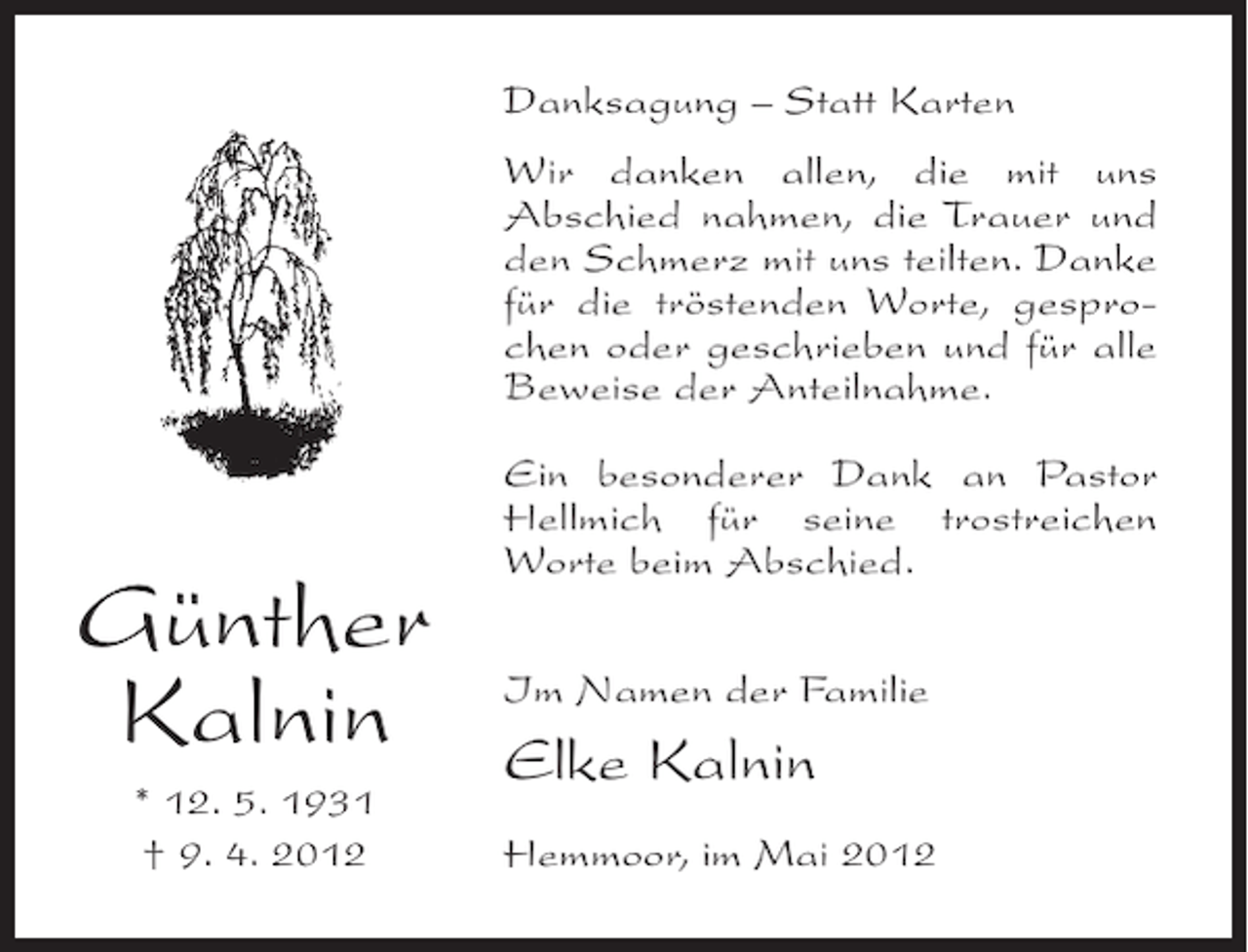 <p>Danksagung – Statt Karten<br />Wir danken allen, die mit uns<br />Abschied nahmen, die Trauer und<br />den Schmerz mit uns teilten. Danke<br />für die tröstenden Worte, gesprochen oder geschrieben und für alle<br />Beweise der Anteilnahme.</p><p>Günther<br />Kalnin<br />* 12. 5. 1931<br />† 9. 4. 2012</p><p>Ein besonderer Dank an Pastor<br />Hellmich für seine trostreichen<br />Worte beim Abschied.<br />Im Namen der Familie</p><p>Elke Kalnin<br />Hemmoor, im Mai 2012</p>