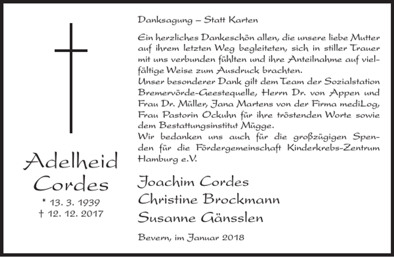 <p>Danksagung – Statt Karten</p><p>Adelheid<br />Cordes<br />* 13. 3. 1939<br />† 12. 12. 2017</p><p>Ein herzliches Dankeschön allen, die unsere liebe Mutter<br />auf ihrem letzten Weg begleiteten, sich in stiller Trauer<br />mit uns verbunden fühlten und ihre Anteilnahme auf vielfältige Weise zum Ausdruck brachten.<br />Unser besonderer Dank gilt dem Team der Sozialstation<br />Bremervörde-Geestequelle, Herrn Dr. von Appen und<br />Frau Dr. Müller, Jana Martens von der Firma mediLog,<br />Frau Pastorin Ockuhn für ihre tröstenden Worte sowie<br />dem Bestattungsinstitut Mügge.<br />Wir bedanken uns auch für die großzügigen Spenden für die Fördergemeinschaft Kinderkrebs-Zentrum<br />Hamburg e.V.</p><p>Joachim Cordes<br />Christine Brockmann<br />Susanne Gänsslen<br />Bevern, im Januar 2018</p>