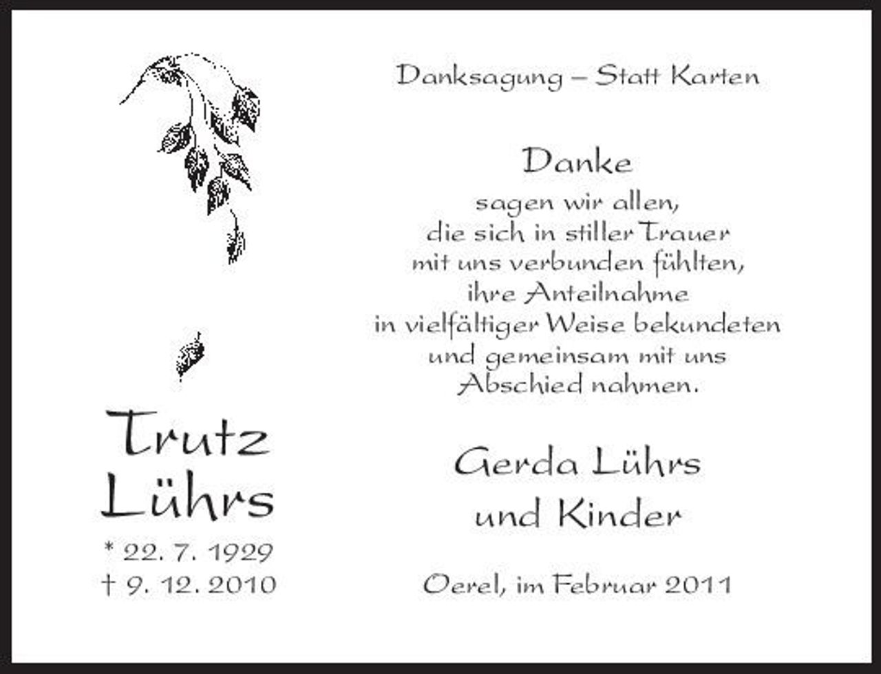<p>Danksagung – Statt Karten</p><p>Danke<br />sagen wir allen, die sich in stiller Trauer mit uns verbunden fühlten, ihre Anteilnahme in vielfältiger Weise bekundeten und gemeinsam mit uns Abschied nahmen.</p><p>Trutz Lührs<br />* 22. 7. 1929 † 9. 12. 2010</p><p>Gerda Lührs und Kinder<br />Oerel, im Februar 2011</p>