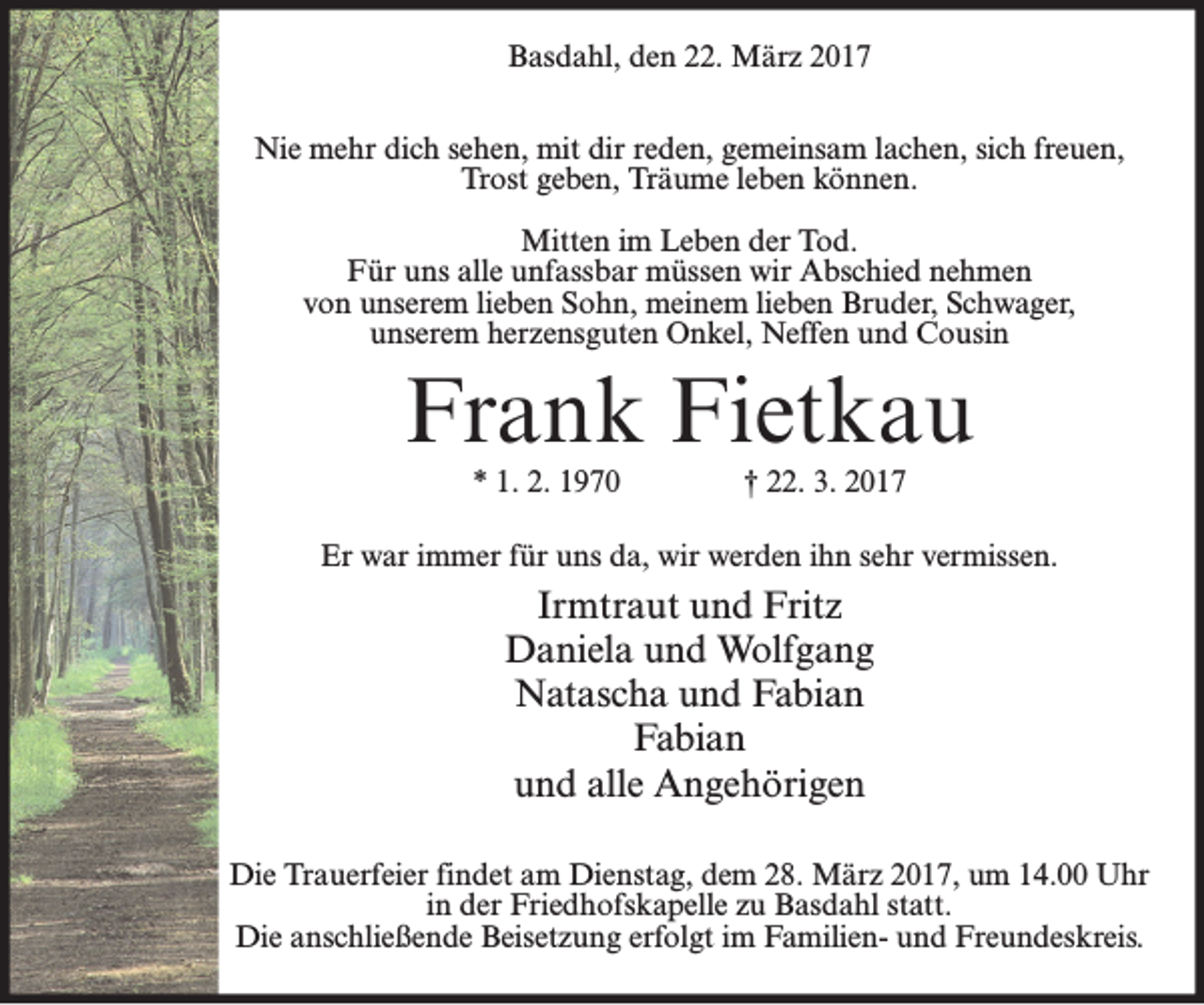 <p>Basdahl, den 22. März 2017<br />Nie mehr dich sehen, mit dir reden, gemeinsam lachen, sich freuen,<br />Trost geben, Träume leben können.<br />Mitten im Leben der Tod.<br />Für uns alle unfassbar müssen wir Abschied nehmen<br />von unserem lieben Sohn, meinem lieben Bruder, Schwager,<br />unserem herzensguten Onkel, Neffen und Cousin</p><p>Frank Fietkau<br />* 1. 2. 1970</p><p>† 22. 3. 2017</p><p>Er war immer für uns da, wir werden ihn sehr vermissen.</p><p>Irmtraut und Fritz<br />Daniela und Wolfgang<br />Natascha und Fabian<br />Fabian<br />und alle Angehörigen<br />Die Trauerfeier findet am Dienstag, dem 28. März 2017, um 14.00 Uhr<br />in der Friedhofskapelle zu Basdahl statt.<br />Die anschließende Beisetzung erfolgt im Familien- und Freundeskreis.</p>