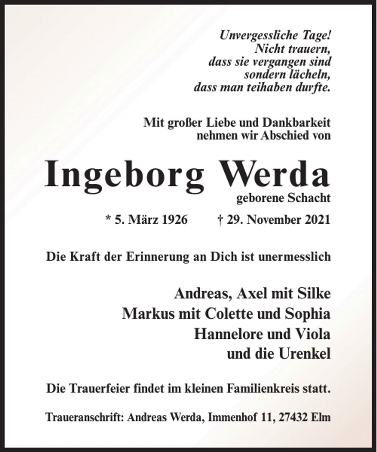 <p>Unvergessliche Tage!<br />Nicht trauern,<br />dass sie vergangen sind<br />sondern lächeln,<br />dass man teihaben durfte.<br />Mit großer Liebe und Dankbarkeit<br />nehmen wir Abschied von</p><p>Ingeborg Werda</p><p>geborene Schacht</p><p>* 5. März 1926</p><p>† 29. November 2021</p><p>Die Kraft der Erinnerung an Dich ist unermesslich</p><p>Andreas, Axel mit Silke<br />Markus mit Colette und Sophia<br />Hannelore und Viola<br />und die Urenkel<br />Die Trauerfeier findet im kleinen Familienkreis statt.<br />Traueranschrift: Andreas Werda, Immenhof 11, 27432 Elm</p>