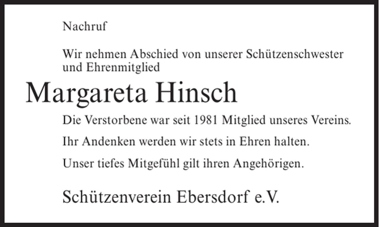 <p>Nachruf<br />Wir nehmen Abschied von unserer Schützenschwester<br />und Ehrenmitglied</p><p>Margareta Hinsch<br />Die Verstorbene war seit 1981 Mitglied unseres Vereins.<br />Ihr Andenken werden wir stets in Ehren halten.<br />Unser tiefes Mitgefühl gilt ihren Angehörigen.</p><p>Schützenverein Ebersdorf e.V.</p>