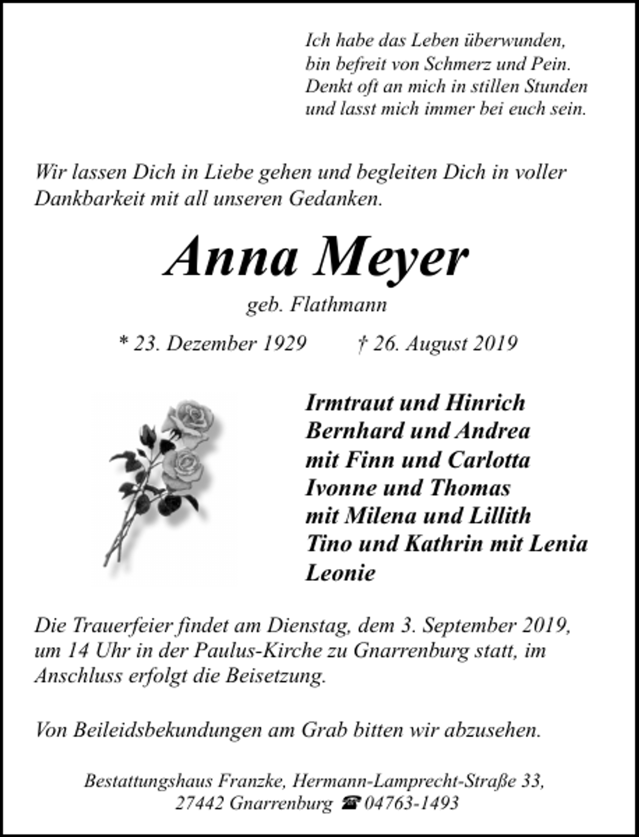 <p>Ich habe das Leben überwunden,<br />bin befreit von Schmerz und Pein.<br />Denkt oft an mich in stillen Stunden<br />und lasst mich immer bei euch sein.</p><p>Wir lassen Dich in Liebe gehen und begleiten Dich in voller<br />Dankbarkeit mit all unseren Gedanken.</p><p>Anna Meyer<br />geb. Flathmann</p><p>* 23. Dezember 1929</p><p>† 26. August 2019</p><p>Irmtraut und Hinrich<br />Bernhard und Andrea<br />mit Finn und Carlotta<br />Ivonne und Thomas<br />mit Milena und Lillith<br />Tino und Kathrin mit Lenia<br />Leonie<br />Die Trauerfeier findet am Dienstag, dem 3. September 2019,<br />um 14 Uhr in der Paulus-Kirche zu Gnarrenburg statt, im<br />Anschluss erfolgt die Beisetzung.<br />Von Beileidsbekundungen am Grab bitten wir abzusehen.<br />Bestattungshaus Franzke, Hermann-Lamprecht-Straße 33,<br />27442 Gnarrenburg ( 04763-1493</p>