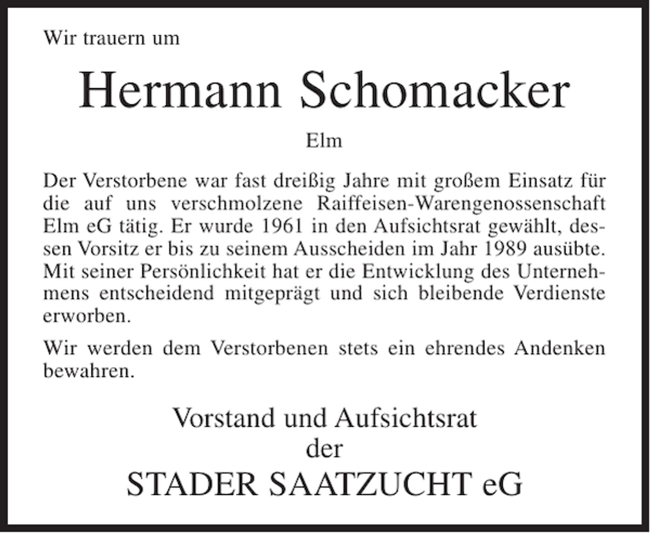 <p>Wir trauern um</p><p>Hermann Schomacker<br />Elm<br />Der Verstorbene war fast dreißig Jahre mit großem Einsatz für<br />die auf uns verschmolzene Raiffeisen-Warengenossenschaft<br />Elm eG tätig. Er wurde 1961 in den Aufsichtsrat gewählt, dessen Vorsitz er bis zu seinem Ausscheiden im Jahr 1989 ausübte.<br />Mit seiner Persönlichkeit hat er die Entwicklung des Unternehmens entscheidend mitgeprägt und sich bleibende Verdienste<br />erworben.<br />Wir werden dem Verstorbenen stets ein ehrendes Andenken<br />bewahren.</p><p>Vorstand und Aufsichtsrat<br />der</p><p>STADER SAATZUCHT eG</p>