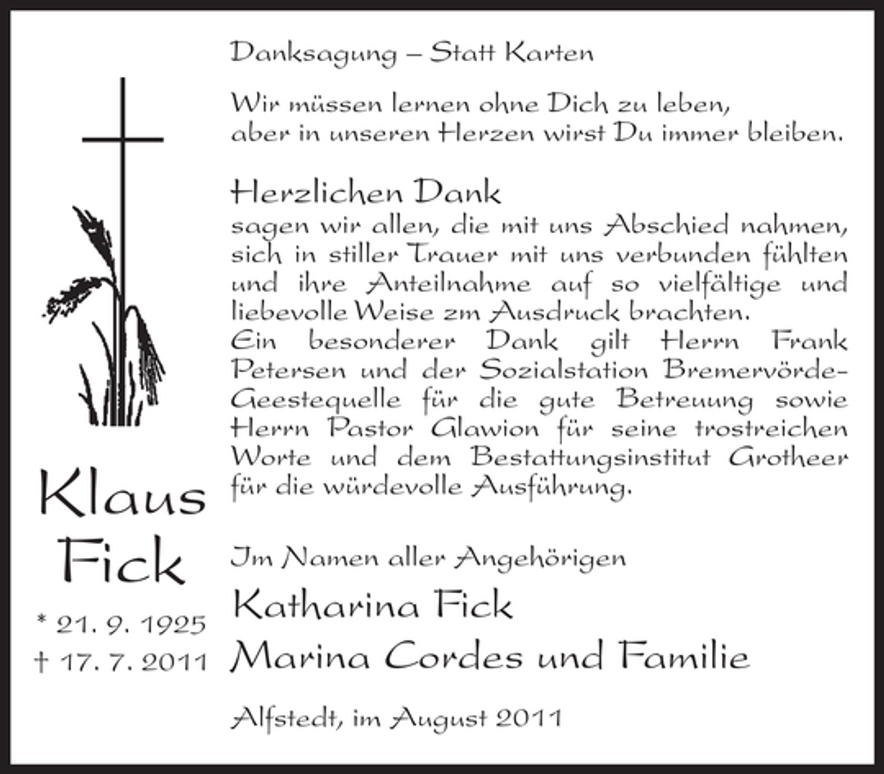 <p>Danksagung – Statt Karten<br />Wir müssen lernen ohne Dich zu leben,<br />aber in unseren Herzen wirst Du immer bleiben.</p><p>Herzlichen Dank</p><p>Klaus<br />Fick<br />* 21. 9. 1925<br />† 17. 7. 2011</p><p>sagen wir allen, die mit uns Abschied nahmen,<br />sich in stiller Trauer mit uns verbunden fühlten<br />und ihre Anteilnahme auf so vielfältige und<br />liebevolle Weise zm Ausdruck brachten.<br />Ein besonderer Dank gilt Herrn Frank<br />Petersen und der Sozialstation BremervördeGeestequelle für die gute Betreuung sowie<br />Herrn Pastor Glawion für seine trostreichen<br />Worte und dem Bestattungsinstitut Grotheer<br />für die würdevolle Ausführung.<br />Im Namen aller Angehörigen</p><p>Katharina Fick<br />Marina Cordes und Familie<br />Alfstedt, im August 2011</p>
