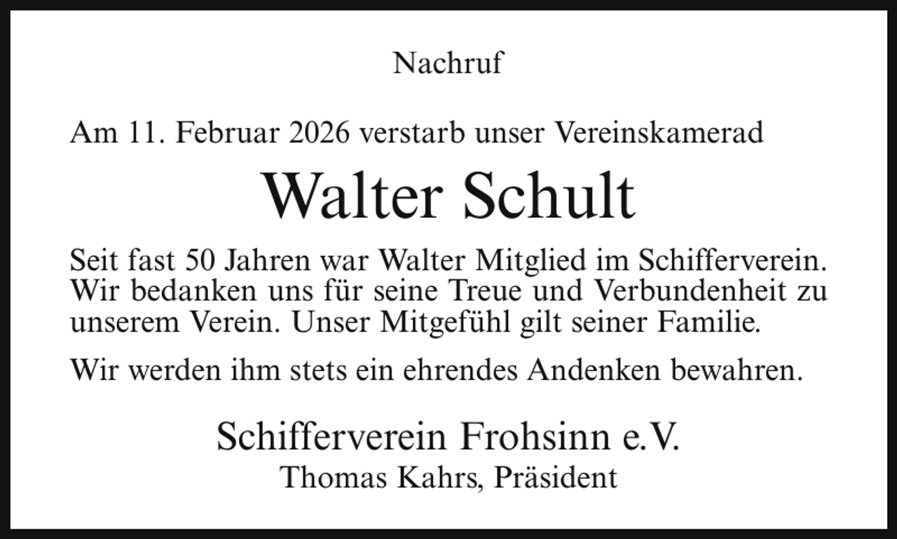 <p>Nachruf<br />Am 11. Februar 2026 verstarb unser Vereinskamerad</p><p>Walter Schult</p><p>Seit fast 50 Jahren war Walter Mitglied im Schifferverein.<br />Wir bedanken uns für seine Treue und Verbundenheit zu<br />unserem Verein. Unser Mitgefühl gilt seiner Familie.<br />Wir werden ihm stets ein ehrendes Andenken bewahren.</p><p>Schifferverein Frohsinn e.V.<br />Thomas Kahrs, Präsident</p>