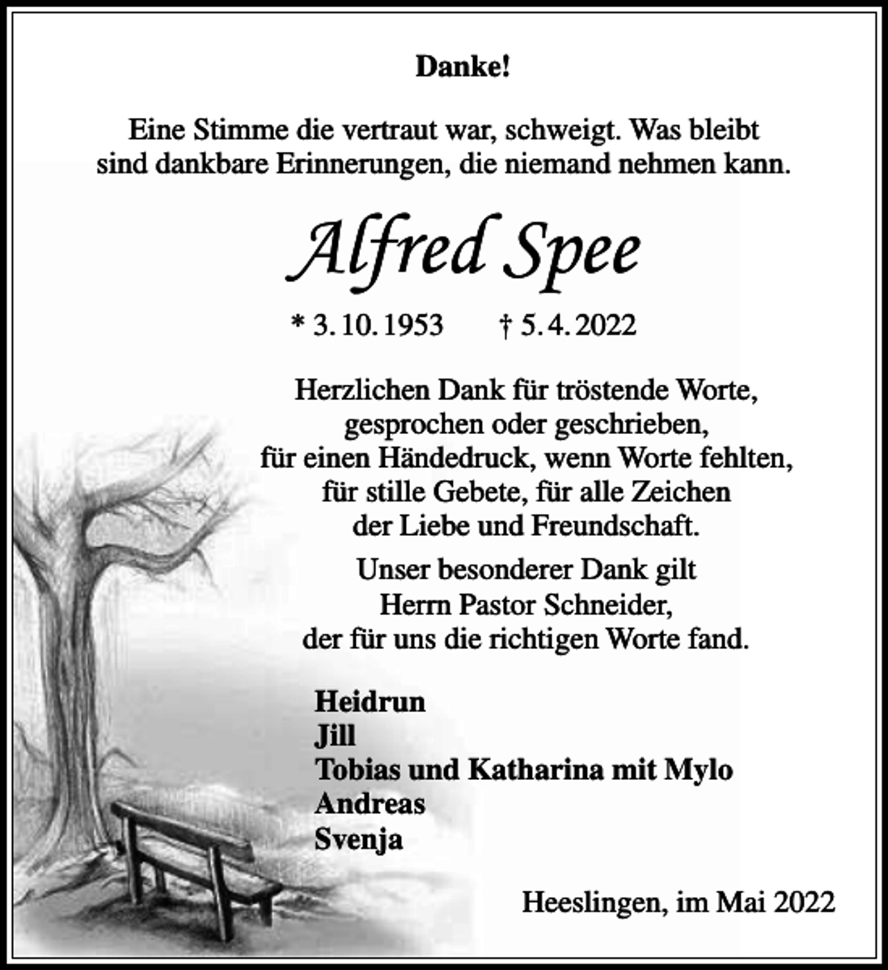 <p>Danke!<br />Eine Stimme die vertraut war, schweigt. Was bleibt<br />sind dankbare Erinnerungen, die niemand nehmen kann.</p><p>Alfred Spee<br />* 3. 10. 1953</p><p>† 5. 4. 2022</p><p>Herzlichen Dank für tröstende Worte,<br />gesprochen oder geschrieben,<br />für einen Händedruck, wenn Worte fehlten,<br />für stille Gebete, für alle Zeichen<br />der Liebe und Freundschaft.<br />Unser besonderer Dank gilt<br />Herrn Pastor Schneider,<br />der für uns die richtigen Worte fand.<br />Heidrun<br />Jill<br />Tobias und Katharina mit Mylo<br />Andreas<br />Svenja<br />Heeslingen, im Mai 2022</p>