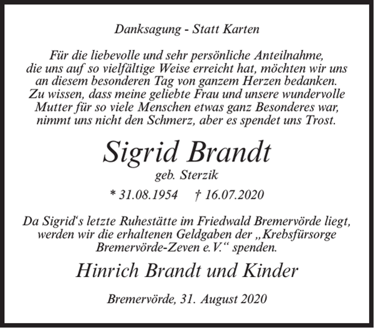 <p>Danksagung - Statt Karten<br />Für die liebevolle und sehr persönliche Anteilnahme,<br />die uns auf so vielfältige Weise erreicht hat, möchten wir uns<br />an diesem besonderen Tag von ganzem Herzen bedanken.<br />Zu wissen, dass meine geliebte Frau und unsere wundervolle<br />Mutter für so viele Menschen etwas ganz Besonderes war,<br />nimmt uns nicht den Schmerz, aber es spendet uns Trost.</p><p>Sigrid Brandt<br />geb. Sterzik</p><p>* 31.08.1954</p><p>† 16.07.2020</p><p>Da Sigrid‘s letzte Ruhestätte im Friedwald Bremervörde liegt,<br />werden wir die erhaltenen Geldgaben der „Krebsfürsorge<br />Bremervörde-Zeven e.V.“ spenden.</p><p>Hinrich Brandt und Kinder<br />Bremervörde, 31. August 2020</p>
