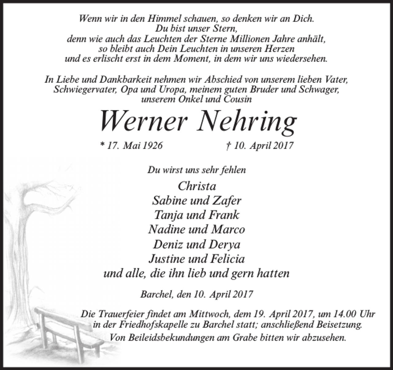 <p>Wenn wir in den Himmel schauen, so denken wir an Dich.<br />Du bist unser Stern,<br />denn wie auch das Leuchten der Sterne Millionen Jahre anhält,<br />so bleibt auch Dein Leuchten in unseren Herzen<br />und es erlischt erst in dem Moment, in dem wir uns wiedersehen.<br />In Liebe und Dankbarkeit nehmen wir Abschied von unserem lieben Vater,<br />Schwiegervater, Opa und Uropa, meinem guten Bruder und Schwager,<br />unserem Onkel und Cousin</p><p>Werner Nehring<br />* 17. Mai 1926</p><p>† 10. April 2017</p><p>Du wirst uns sehr fehlen</p><p>Christa<br />Sabine und Zafer<br />Tanja und Frank<br />Nadine und Marco<br />Deniz und Derya<br />Justine und Felicia<br />und alle, die ihn lieb und gern hatten<br />Barchel, den 10. April 2017<br />Die Trauerfeier findet am Mittwoch, dem 19. April 2017, um 14.00 Uhr<br />in der Friedhofskapelle zu Barchel statt; anschließend Beisetzung.<br />Von Beileidsbekundungen am Grabe bitten wir abzusehen.</p>