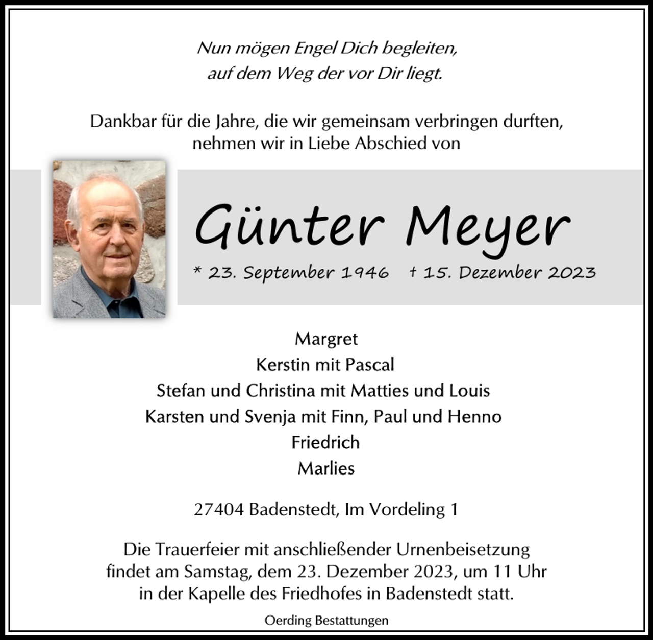 <p>Nun mögen Engel Dich begleiten,<br />auf dem Weg der vor Dir liegt.<br />Dankbar für die Jahre, die wir gemeinsam verbringen durften,<br />nehmen wir in Liebe Abschied von</p><p>Günter Meyer<br />* 23. September 1946</p><p>† 15. Dezember 2023</p><p>27404 Badenstedt, Im Vordeling 1<br />Die Trauerfeier mit anschließender Urnenbeisetzung<br />findet am Samstag, dem 23. Dezember 2023, um 11 Uhr<br />in der Kapelle des Friedhofes in Badenstedt statt.<br />Oerding Bestattungen</p>