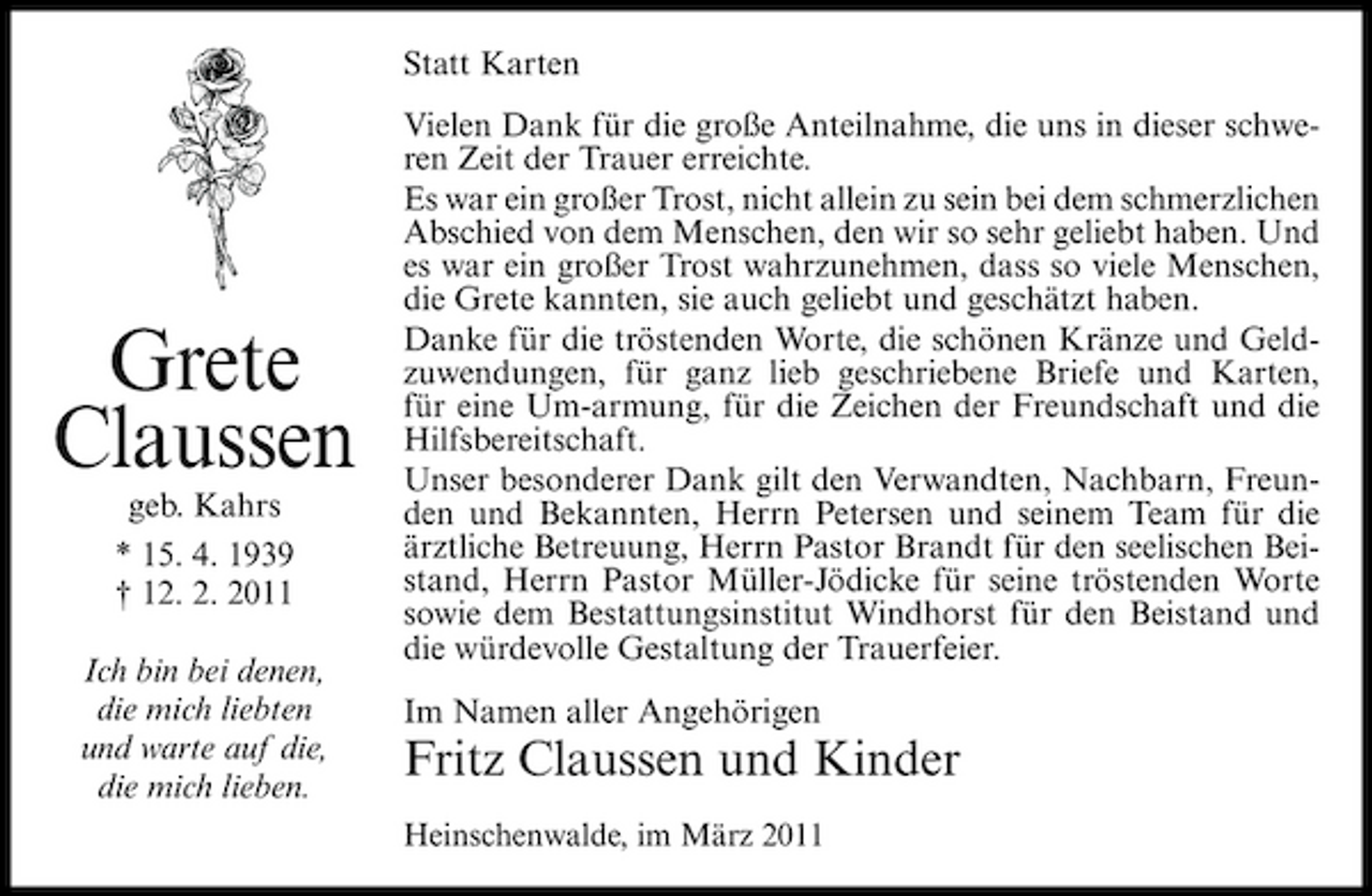 <p>Statt Karten Vielen Dank für die große Anteilnahme, die uns in dieser schweren Zeit der Trauer erreichte. Es war ein großer Trost, nicht allein zu sein bei dem schmerzlichen Abschied von dem Menschen, den wir so sehr geliebt haben. Und es war ein großer Trost wahrzunehmen, dass so viele Menschen, die Grete kannten, sie auch geliebt und geschätzt haben. Danke für die tröstenden Worte, die schönen Kränze und Geldzuwendungen, für ganz lieb geschriebene Briefe und Karten, für eine Um-armung, für die Zeichen der Freundschaft und die Hilfsbereitschaft. Unser besonderer Dank gilt den Verwandten, Nachbarn, Freunden und Bekannten, Herrn Petersen und seinem Team für die ärztliche Betreuung, Herrn Pastor Brandt für den seelischen Beistand, Herrn Pastor Müller-Jödicke für seine tröstenden Worte sowie dem Bestattungsinstitut Windhorst für den Beistand und die würdevolle Gestaltung der Trauerfeier. Im Namen aller Angehörigen</p><p>Grete Claussen<br />geb. Kahrs * 15. 4. 1939 † 12. 2. 2011 Ich bin bei denen, die mich liebten und warte auf die, die mich lieben.</p><p>Fritz Claussen und Kinder<br />Heinschenwalde, im März 2011</p>