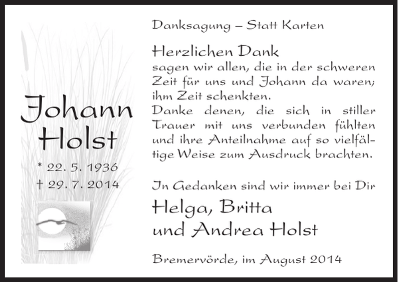 <p>Danksagung – Statt Karten</p><p>Herzlichen Dank</p><p>Johann<br />Holst<br />* 22. 5. 1936<br />† 29. 7. 2014</p><p>sagen wir allen, die in der schweren<br />Zeit für uns und Johann da waren;<br />ihm Zeit schenkten.<br />Danke denen, die sich in stiller<br />Trauer mit uns verbunden fühlten<br />und ihre Anteilnahme auf so vielfältige Weise zum Ausdruck brachten.<br />In Gedanken sind wir immer bei Dir</p><p>Helga, Britta<br />und Andrea Holst<br />Bremervörde, im August 2014</p>