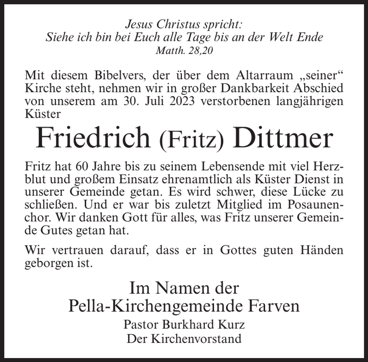 <p>Jesus Christus spricht:<br />Siehe ich bin bei Euch alle Tage bis an der Welt Ende<br />Matth. 28,20</p><p>Mit diesem Bibelvers, der über dem Altarraum „seiner“<br />Kirche steht, nehmen wir in großer Dankbarkeit Abschied<br />von unserem am 30. Juli 2023 verstorbenen langjährigen<br />Küster</p><p>Friedrich (Fritz) Dittmer</p><p>Fritz hat 60 Jahre bis zu seinem Lebensende mit viel Herzblut und großem Einsatz ehrenamtlich als Küster Dienst in<br />unserer Gemeinde getan. Es wird schwer, diese Lücke zu<br />schließen. Und er war bis zuletzt Mitglied im Posaunenchor. Wir danken Gott für alles, was Fritz unserer Gemeinde Gutes getan hat.<br />Wir vertrauen darauf, dass er in Gottes guten Händen<br />geborgen ist.</p><p>Im Namen der<br />Pella-Kirchengemeinde Farven<br />Pastor Burkhard Kurz<br />Der Kirchenvorstand</p>