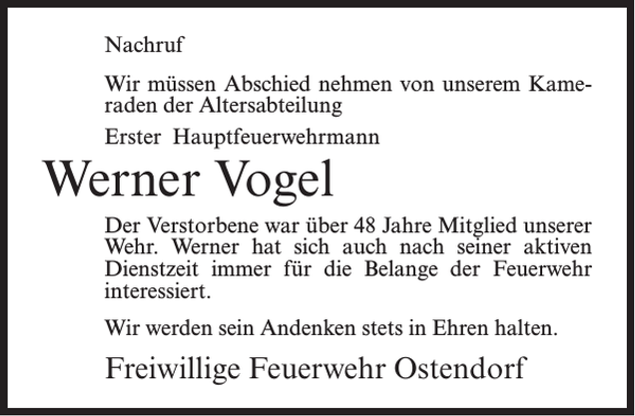 <p>Nachruf<br />Wir müssen Abschied nehmen von unserem Kameraden der Altersabteilung<br />Erster Hauptfeuerwehrmann</p><p>Werner Vogel</p><p>Der Verstorbene war über 48 Jahre Mitglied unserer<br />Wehr. Werner hat sich auch nach seiner aktiven<br />Dienstzeit immer für die Belange der Feuerwehr<br />interessiert.<br />Wir werden sein Andenken stets in Ehren halten.</p><p>Freiwillige Feuerwehr Ostendorf</p>