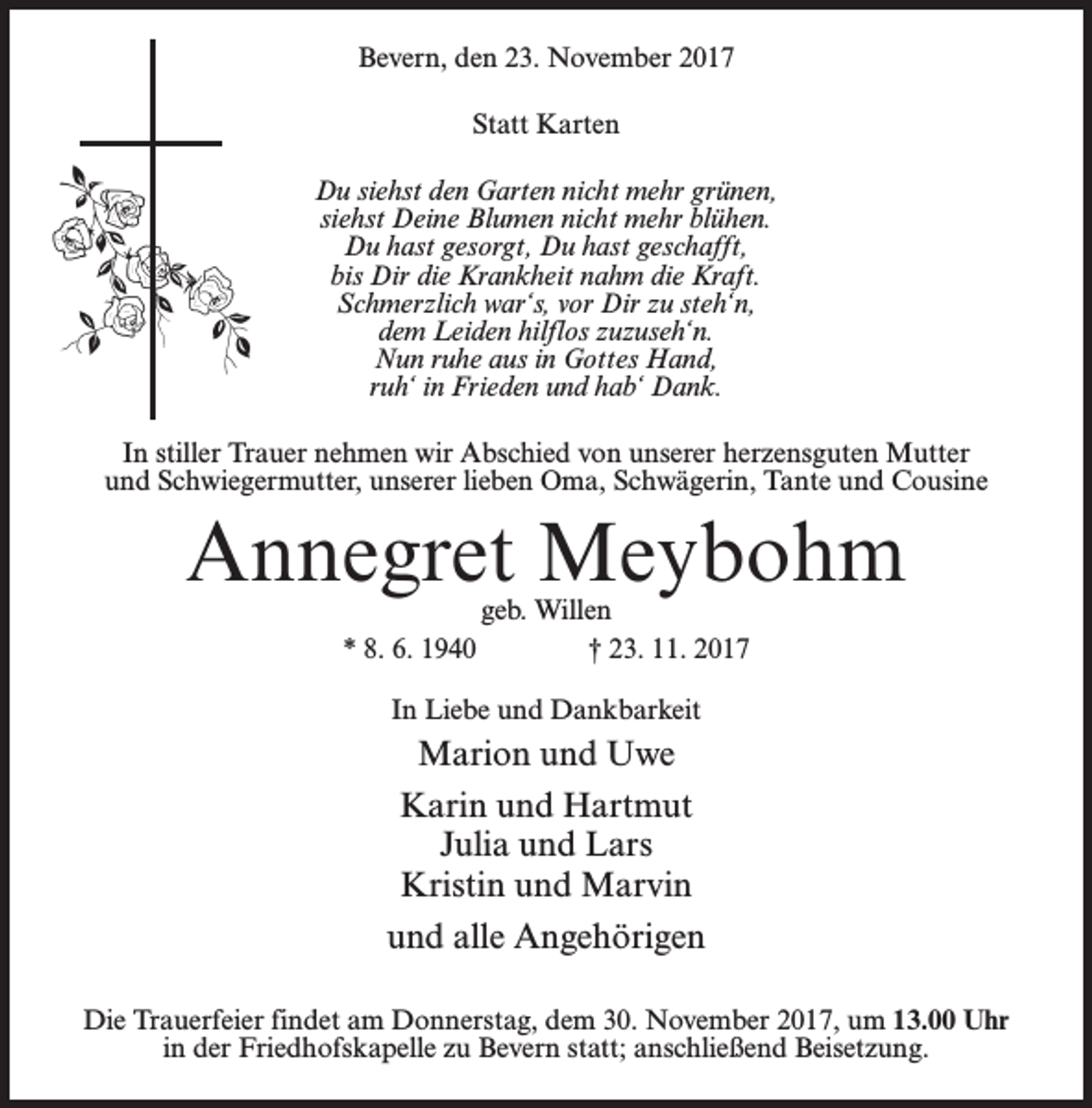 <p>Bevern, den 23. November 2017<br />Statt Karten<br />Du siehst den Garten nicht mehr grünen,<br />siehst Deine Blumen nicht mehr blühen.<br />Du hast gesorgt, Du hast geschafft,<br />bis Dir die Krankheit nahm die Kraft.<br />Schmerzlich war‘s, vor Dir zu steh‘n,<br />dem Leiden hilflos zuzuseh‘n.<br />Nun ruhe aus in Gottes Hand,<br />ruh‘ in Frieden und hab‘ Dank.<br />In stiller Trauer nehmen wir Abschied von unserer herzensguten Mutter<br />und Schwiegermutter, unserer lieben Oma, Schwägerin, Tante und Cousine</p><p>Annegret Meybohm<br />geb. Willen<br />* 8. 6. 1940 † 23. 11. 2017<br />In Liebe und Dankbarkeit</p><p>Marion und Uwe<br />Karin und Hartmut<br />Julia und Lars<br />Kristin und Marvin<br />und alle Angehörigen<br />Die Trauerfeier findet am Donnerstag, dem 30. November 2017, um 13.00 Uhr<br />in der Friedhofskapelle zu Bevern statt; anschließend Beisetzung.</p>