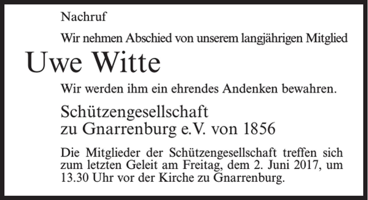 <p>Nachruf<br />Wir nehmen Abschied von unserem langjährigen Mitglied</p><p>Uwe Witte</p><p>Wir werden ihm ein ehrendes Andenken bewahren.</p><p>Schützengesellschaft<br />zu Gnarrenburg e.V. von 1856<br />Die Mitglieder der Schützengesellschaft treffen sich<br />zum letzten Geleit am Freitag, dem 2. Juni 2017, um<br />13.30 Uhr vor der Kirche zu Gnarrenburg.</p>