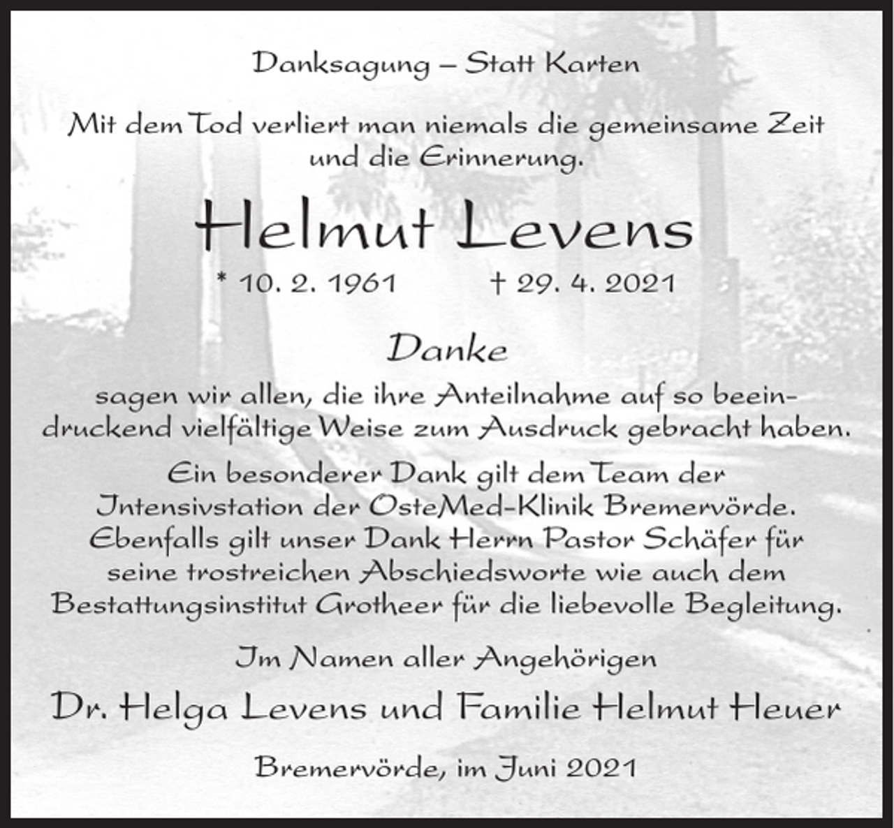 <p>Danksagung – Statt Karten<br />Mit dem Tod verliert man niemals die gemeinsame Zeit<br />und die Erinnerung.</p><p>Helmut Levens<br />* 10. 2. 1961</p><p>† 29. 4. 2021</p><p>Danke<br />sagen wir allen, die ihre Anteilnahme auf so beeindruckend vielfältige Weise zum Ausdruck gebracht haben.<br />Ein besonderer Dank gilt dem Team der<br />Intensivstation der OsteMed-Klinik Bremervörde.<br />Ebenfalls gilt unser Dank Herrn Pastor Schäfer für<br />seine trostreichen Abschiedsworte wie auch dem<br />Bestattungsinstitut Grotheer für die liebevolle Begleitung.<br />Im Namen aller Angehörigen</p><p>Dr. Helga Levens und Familie Helmut Heuer<br />Bremervörde, im Juni 2021</p>