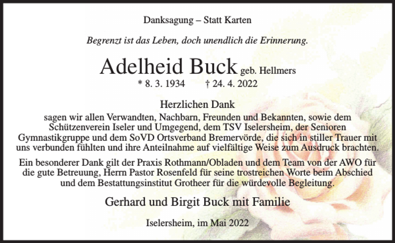 <p>Danksagung – Statt Karten<br />Begrenzt ist das Leben, doch unendlich die Erinnerung.</p><p>Adelheid Buck geb. Hellmers<br />* 8. 3. 1934</p><p>† 24. 4. 2022</p><p>Herzlichen Dank<br />sagen wir allen Verwandten, Nachbarn, Freunden und Bekannten, sowie dem<br />Schützenverein Iseler und Umgegend, dem TSV Iselersheim, der Senioren<br />Gymnastikgruppe und dem SoVD Ortsverband Bremervörde, die sich in stiller Trauer mit<br />uns verbunden fühlten und ihre Anteilnahme auf vielfältige Weise zum Ausdruck brachten.<br />Ein besonderer Dank gilt der Praxis Rothmann/Obladen und dem Team von der AWO für<br />die gute Betreuung, Herrn Pastor Rosenfeld für seine trostreichen Worte beim Abschied<br />und dem Bestattungsinstitut Grotheer für die würdevolle Begleitung.</p><p>Gerhard und Birgit Buck mit Familie<br />Iselersheim, im Mai 2022</p>
