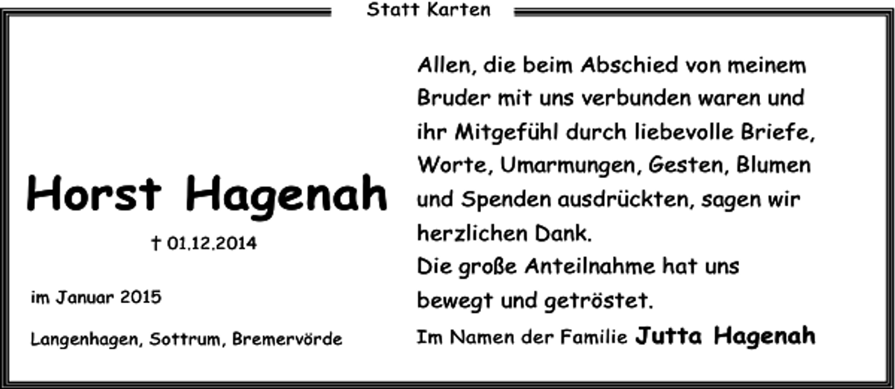 <p>Statt Karten</p><p>Allen, die beim Abschied von meinem<br />Bruder mit uns verbunden waren und<br />ihr Mitgefühl durch liebevolle Briefe,</p><p>Horst Hagenah<br />† 01.12.2014</p><p>Worte, Umarmungen, Gesten, Blumen<br />und Spenden ausdrückten, sagen wir<br />herzlichen Dank.<br />Die große Anteilnahme hat uns</p><p>im Januar 2015</p><p>bewegt und getröstet.</p><p>Langenhagen, Sottrum, Bremervörde</p><p>Im Namen der Familie</p><p>Jutta Hagenah</p>