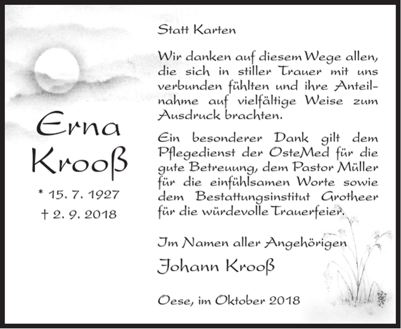 <p>Statt Karten</p><p>Erna<br />Krooß<br />* 15. 7. 1927<br />† 2. 9. 2018</p><p>Wir danken auf diesem Wege allen,<br />die sich in stiller Trauer mit uns<br />verbunden fühlten und ihre Anteilnahme auf vielfältige Weise zum<br />Ausdruck brachten.<br />Ein besonderer Dank gilt dem<br />Pflegedienst der OsteMed für die<br />gute Betreuung, dem Pastor Müller<br />für die einfühlsamen Worte sowie<br />dem Bestattungsinstitut Grotheer<br />für die würdevolle Trauerfeier.<br />Im Namen aller Angehörigen</p><p>Johann Krooß<br />Oese, im Oktober 2018</p>