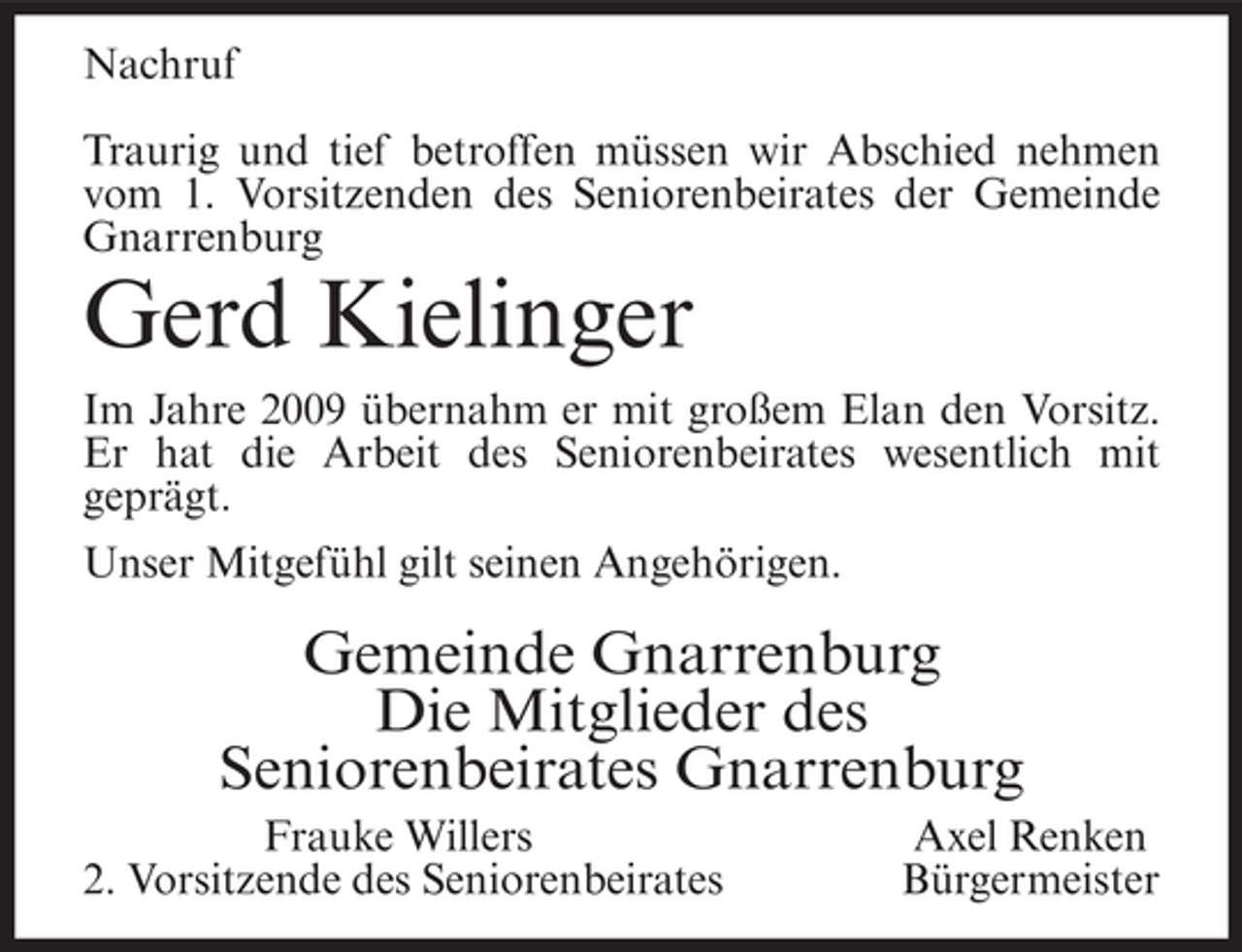 <p>Nachruf<br />Traurig und tief betroffen müssen wir Abschied nehmen<br />vom 1. Vorsitzenden des Seniorenbeirates der Gemeinde<br />Gnarrenburg</p><p>Gerd Kielinger<br />Im Jahre 2009 übernahm er mit großem Elan den Vorsitz.<br />Er hat die Arbeit des Seniorenbeirates wesentlich mit<br />geprägt.<br />Unser Mitgefühl gilt seinen Angehörigen.</p><p>Gemeinde Gnarrenburg<br />Die Mitglieder des<br />Seniorenbeirates Gnarrenburg<br />Frauke Willers<br />2. Vorsitzende des Seniorenbeirates</p><p>Axel Renken<br />Bürgermeister</p>
