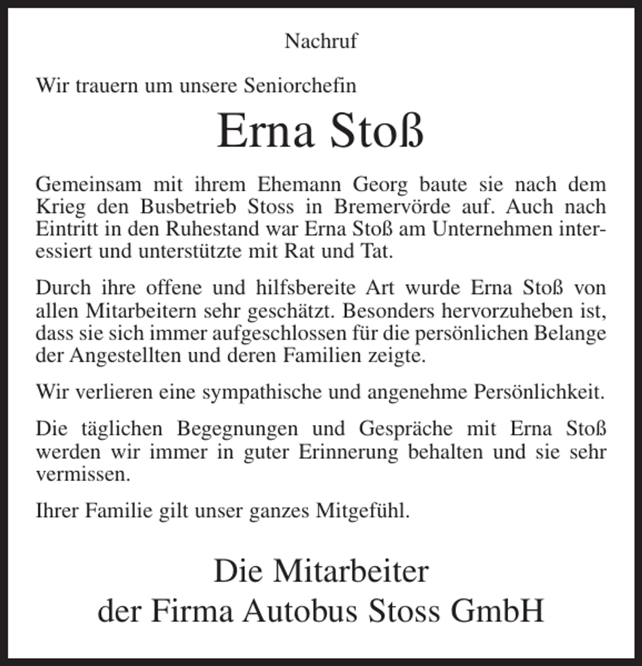 <p>Nachruf<br />Wir trauern um unsere Seniorchefin</p><p>Erna Stoß<br />Gemeinsam mit ihrem Ehemann Georg baute sie nach dem<br />Krieg den Busbetrieb Stoss in Bremervörde auf. Auch nach<br />Eintritt in den Ruhestand war Erna Stoß am Unternehmen interessiert und unterstützte mit Rat und Tat.<br />Durch ihre offene und hilfsbereite Art wurde Erna Stoß von<br />allen Mitarbeitern sehr geschätzt. Besonders hervorzuheben ist,<br />dass sie sich immer aufgeschlossen für die persönlichen Belange<br />der Angestellten und deren Familien zeigte.<br />Wir verlieren eine sympathische und angenehme Persönlichkeit.<br />Die täglichen Begegnungen und Gespräche mit Erna Stoß<br />werden wir immer in guter Erinnerung behalten und sie sehr<br />vermissen.<br />Ihrer Familie gilt unser ganzes Mitgefühl.</p><p>Die Mitarbeiter<br />der Firma Autobus Stoss GmbH</p>