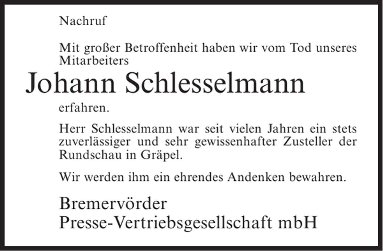 <p>Nachruf<br />Mit großer Betroffenheit haben wir vom Tod unseres<br />Mitarbeiters</p><p>Johann Schlesselmann<br />erfahren.</p><p>Herr Schlesselmann war seit vielen Jahren ein stets<br />zuverlässiger und sehr gewissenhafter Zusteller der<br />Rundschau in Gräpel.<br />Wir werden ihm ein ehrendes Andenken bewahren.</p><p>Bremervörder<br />Presse-Vertriebsgesellschaft mbH</p>