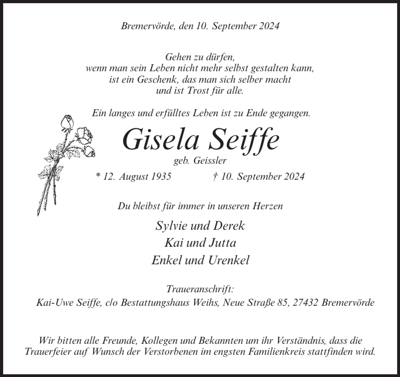 <p>Bremervörde, den 10. September 2024<br />Gehen zu dürfen,<br />wenn man sein Leben nicht mehr selbst gestalten kann,<br />ist ein Geschenk, das man sich selber macht<br />und ist Trost für alle.<br />Ein langes und erfülltes Leben ist zu Ende gegangen.</p><p>Gisela Seiffe<br />geb. Geissler<br />* 12. August 1935</p><p>† 10. September 2024</p><p>Du bleibst für immer in unseren Herzen</p><p>Sylvie und Derek<br />Kai und Jutta<br />Enkel und Urenkel<br />Traueranschrift:<br />Kai-Uwe Seiffe, c/o Bestattungshaus Weihs, Neue Straße 85, 27432 Bremervörde</p><p>Wir bitten alle Freunde, Kollegen und Bekannten um ihr Verständnis, dass die<br />Trauerfeier auf Wunsch der Verstorbenen im engsten Familienkreis stattfinden wird.</p>