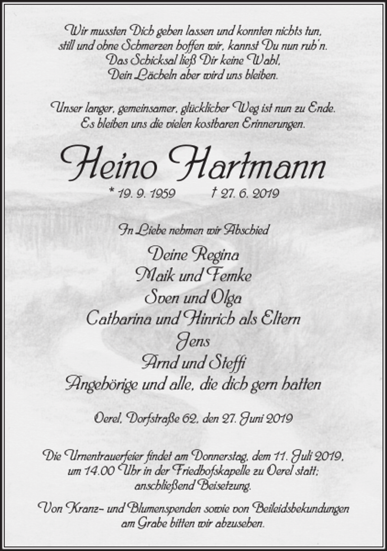 <p>Wir mussten Dich gehen lassen und konnten nichts tun,<br />still und ohne Schmerzen hoffen wir, kannst Du nun ruh‘n.<br />Das Schicksal ließ Dir keine Wahl,<br />Dein Lächeln aber wird uns bleiben.<br />Unser langer, gemeinsamer, glücklicher Weg ist nun zu Ende.<br />Es bleiben uns die vielen kostbaren Erinnerungen.</p><p>Heino Hartmann<br />* 19. 9. 1959</p><p>† 27. 6. 2019</p><p>In Liebe nehmen wir Abschied</p><p>Deine Regina<br />Maik und Femke<br />Sven und Olga<br />Catharina und Hinrich als Eltern<br />Jens<br />Arnd und Steffi<br />Angehörige und alle, die dich gern hatten<br />Oerel, Dorfstraße 62, den 27. Juni 2019<br />Die Urnentrauerfeier findet am Donnerstag, dem 11. Juli 2019,<br />um 14.00 Uhr in der Friedhofskapelle zu Oerel statt;<br />anschließend Beisetzung.<br />Von Kranz- und Blumenspenden sowie von Beileidsbekundungen<br />am Grabe bitten wir abzusehen.</p>