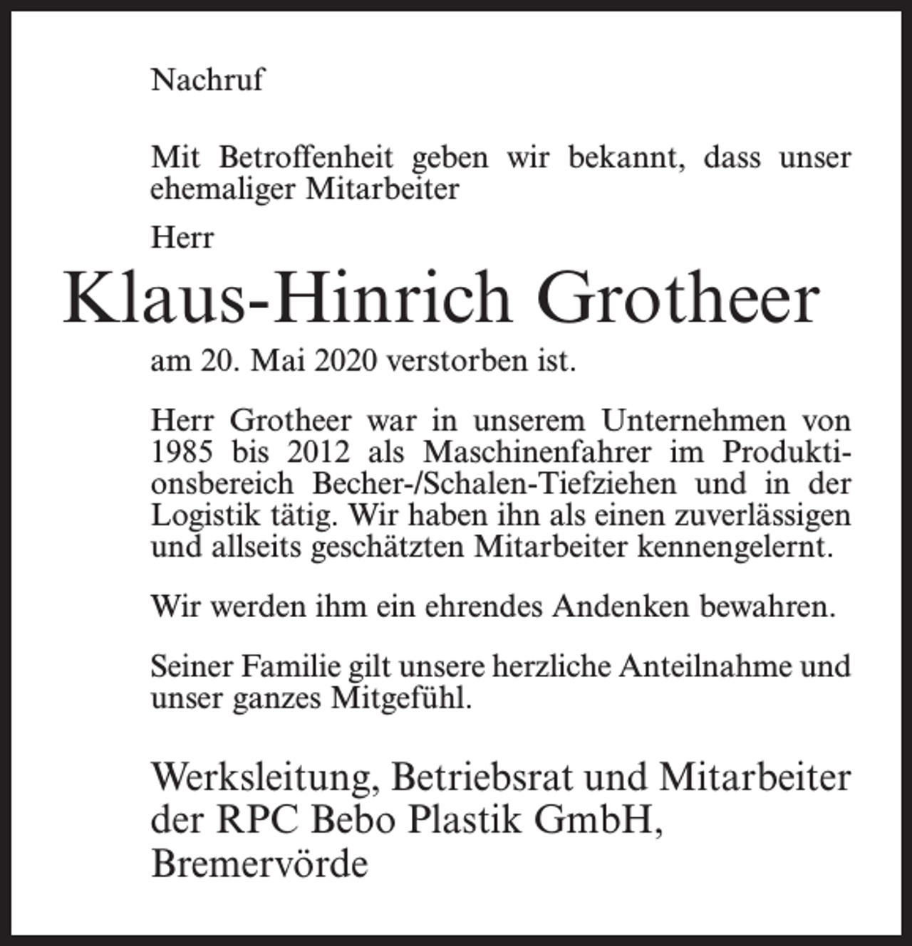 <p>Nachruf<br />Mit Betroffenheit geben wir bekannt, dass unser<br />ehemaliger Mitarbeiter<br />Herr</p><p>Klaus-Hinrich Grotheer<br />am 20. Mai 2020 verstorben ist.<br />Herr Grotheer war in unserem Unternehmen von<br />1985 bis 2012 als Maschinenfahrer im Produktionsbereich Becher-/Schalen-Tiefziehen und in der<br />Logistik tätig. Wir haben ihn als einen zuverlässigen<br />und allseits geschätzten Mitarbeiter kennengelernt.<br />Wir werden ihm ein ehrendes Andenken bewahren.<br />Seiner Familie gilt unsere herzliche Anteilnahme und<br />unser ganzes Mitgefühl.</p><p>Werksleitung, Betriebsrat und Mitarbeiter<br />der RPC Bebo Plastik GmbH,<br />Bremervörde</p>