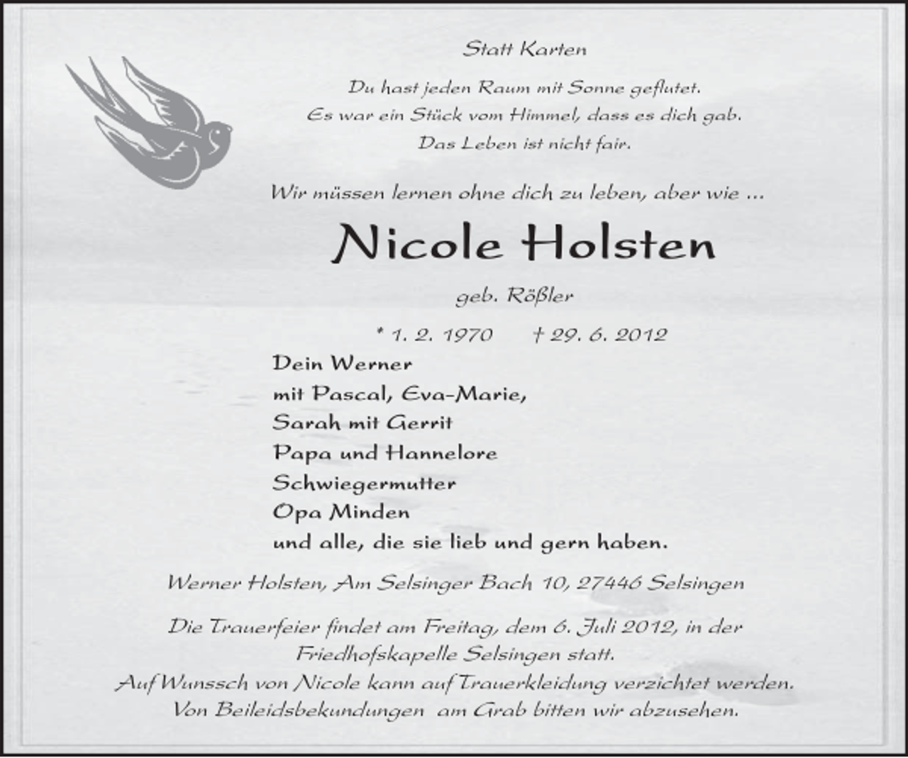 <p>Werner Holsten, Am Selsinger Bach 10, 27446 Selsingen<br />Die Trauerfeier ﬁndet am Freitag, dem 6. Juli 2012, in der<br />Friedhofskapelle Selsingen statt.<br />Auf Wunssch von Nicole kann auf Trauerkleidung verzichtet werden.<br />Von Beileidsbekundungen am Grab bitten wir abzusehen.</p>