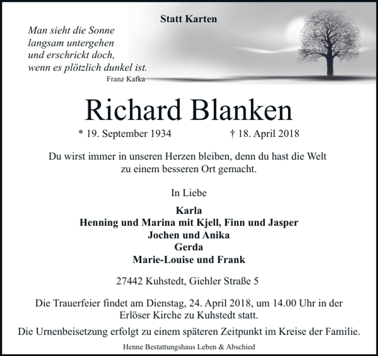 <p>Man sieht die Sonne<br />langsam untergehen<br />und erschrickt doch,<br />wenn es plötzlich dunkel ist.</p><p>Statt Karten</p><p>Franz Kafka</p><p>Richard Blanken</p><p>* 19. September 1934</p><p>† 18. April 2018</p><p>Du wirst immer in unseren Herzen bleiben, denn du hast die Welt<br />zu einem besseren Ort gemacht.<br />In Liebe<br />Karla<br />Henning und Marina mit Kjell, Finn und Jasper<br />Jochen und Anika<br />Gerda<br />Marie-Louise und Frank<br />27442 Kuhstedt, Giehler Straße 5<br />Die Trauerfeier findet am Dienstag, 24. April 2018, um 14.00 Uhr in der<br />Erlöser Kirche zu Kuhstedt statt.<br />Die Urnenbeisetzung erfolgt zu einem späteren Zeitpunkt im Kreise der Familie.<br />Henne Bestattungshaus Leben &amp; Abschied</p>
