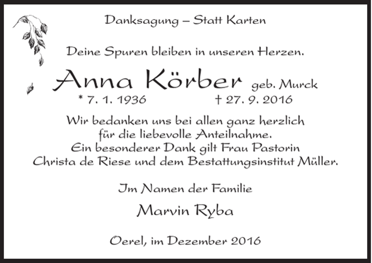 <p>Danksagung – Statt Karten<br />Deine Spuren bleiben in unseren Herzen.</p><p>Anna Körber<br />* 7. 1. 1936</p><p>geb. Murck<br />† 27. 9. 2016</p><p>Wir bedanken uns bei allen ganz herzlich<br />für die liebevolle Anteilnahme.<br />Ein besonderer Dank gilt Frau Pastorin<br />Christa de Riese und dem Bestattungsinstitut Müller.<br />Im Namen der Familie</p><p>Marvin Ryba<br />Oerel, im Dezember 2016</p>