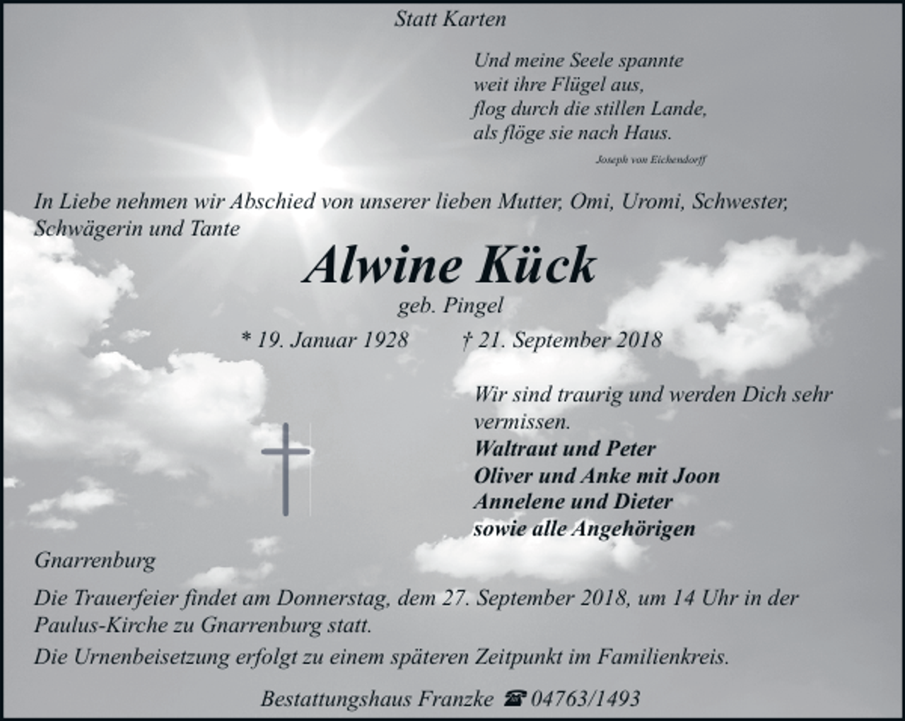 <p>Statt Karten<br />Und meine Seele spannte<br />weit ihre Flügel aus,<br />flog durch die stillen Lande,<br />als flöge sie nach Haus.<br />Joseph von Eichendorff</p><p>In Liebe nehmen wir Abschied von unserer lieben Mutter, Omi, Uromi, Schwester,<br />Schwägerin und Tante</p><p>Alwine Kück<br />geb. Pingel</p><p>* 19. Januar 1928</p><p>Gnarrenburg</p><p>†</p><p>† 21. September 2018<br />Wir sind traurig und werden Dich sehr<br />vermissen.<br />Waltraut und Peter<br />Oliver und Anke mit Joon<br />Annelene und Dieter<br />sowie alle Angehörigen</p><p>Die Trauerfeier findet am Donnerstag, dem 27. September 2018, um 14 Uhr in der<br />Paulus-Kirche zu Gnarrenburg statt.<br />Die Urnenbeisetzung erfolgt zu einem späteren Zeitpunkt im Familienkreis.<br />Bestattungshaus Franzke ( 04763/1493</p>