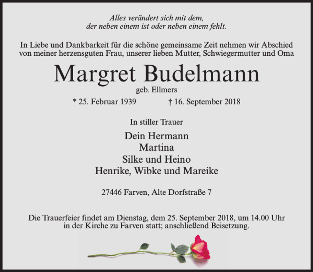 <p>Alles verändert sich mit dem,<br />der neben einem ist oder neben einem fehlt.<br />In Liebe und Dankbarkeit für die schöne gemeinsame Zeit nehmen wir Abschied<br />von meiner herzensguten Frau, unserer lieben Mutter, Schwiegermutter und Oma</p><p>Margret Budelmann<br />geb. Ellmers<br />* 25. Februar 1939<br />† 16. September 2018<br />In stiller Trauer</p><p>Dein Hermann<br />Martina<br />Silke und Heino<br />Henrike, Wibke und Mareike<br />27446 Farven, Alte Dorfstraße 7<br />Die Trauerfeier findet am Dienstag, dem 25. September 2018, um 14.00 Uhr<br />in der Kirche zu Farven statt; anschließend Beisetzung.</p>