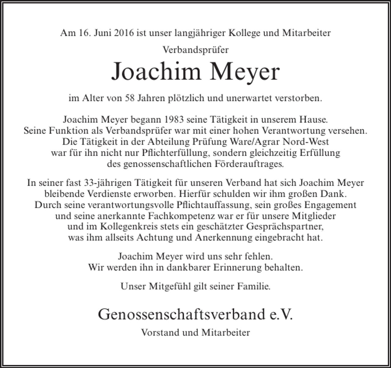 <p>Am 16. Juni 2016 ist unser langjähriger Kollege und Mitarbeiter<br />Verbandsprüfer</p><p>Joachim Meyer<br />im Alter von 58 Jahren plötzlich und unerwartet verstorben.<br />Joachim Meyer begann 1983 seine Tätigkeit in unserem Hause.<br />Seine Funktion als Verbandsprüfer war mit einer hohen Verantwortung versehen.<br />Die Tätigkeit in der Abteilung Prüfung Ware/Agrar Nord-West<br />war für ihn nicht nur Pflichterfüllung, sondern gleichzeitig Erfüllung<br />des genossenschaftlichen Förderauftrages.<br />In seiner fast 33-jährigen Tätigkeit für unseren Verband hat sich Joachim Meyer<br />bleibende Verdienste erworben. Hierfür schulden wir ihm großen Dank.<br />Durch seine verantwortungsvolle Pflichtauffassung, sein großes Engagement<br />und seine anerkannte Fachkompetenz war er für unsere Mitglieder<br />und im Kollegenkreis stets ein geschätzter Gesprächspartner,<br />was ihm allseits Achtung und Anerkennung eingebracht hat.<br />Joachim Meyer wird uns sehr fehlen.<br />Wir werden ihn in dankbarer Erinnerung behalten.<br />Unser Mitgefühl gilt seiner Familie.</p><p>Genossenschaftsverband e.V.<br />Vorstand und Mitarbeiter</p>