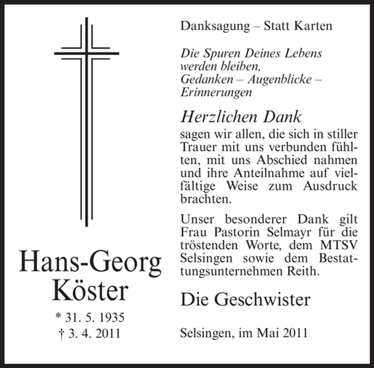 <p>Danksagung – Statt Karten Die Spuren Deines Lebens werden bleiben, Gedanken – Augenblicke – Erinnerungen</p><p>Herzlichen Dank<br />sagen wir allen, die sich in stiller Trauer mit uns verbunden fühlten, mit uns Abschied nahmen und ihre Anteilnahme auf vielfältige Weise zum Ausdruck brachten. Unser besonderer Dank gilt Frau Pastorin Selmayr für die tröstenden Worte, dem MTSV Selsingen sowie dem Bestattungsunternehmen Reith.</p><p>Hans-Georg Köster<br />* 31. 5. 1935 † 3. 4. 2011</p><p>Die Geschwister<br />Selsingen, im Mai 2011</p>