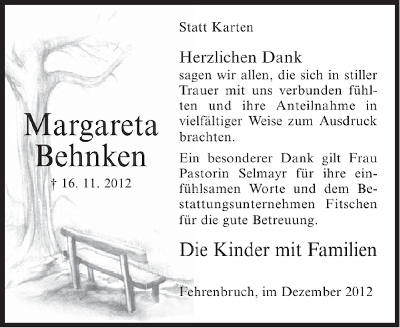 <p>Statt Karten</p><p>Herzlichen Dank</p><p>Margareta<br />Behnken<br />† 16. 11. 2012</p><p>sagen wir allen, die sich in stiller<br />Trauer mit uns verbunden fühlten und ihre Anteilnahme in<br />vielfältiger Weise zum Ausdruck<br />brachten.<br />Ein besonderer Dank gilt Frau<br />Pastorin Selmayr für ihre einfühlsamen Worte und dem Bestattungsunternehmen Fitschen<br />für die gute Betreuung.</p><p>Die Kinder mit Familien<br />Fehrenbruch, im Dezember 2012</p>