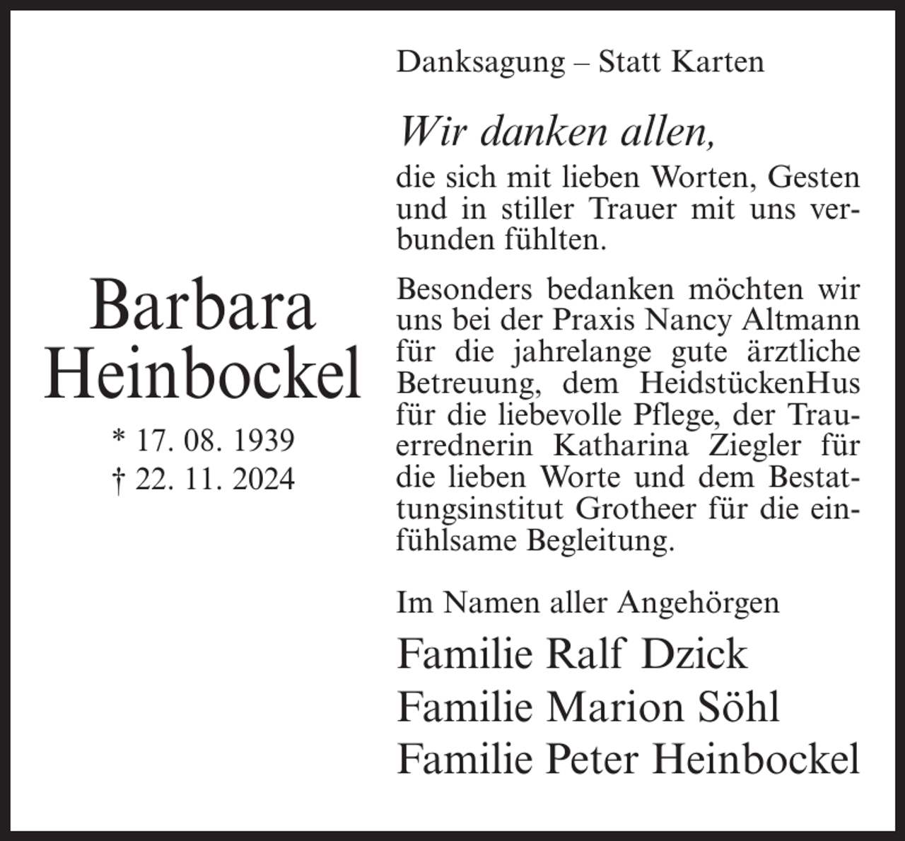 <p>Danksagung – Statt Karten</p><p>Wir danken allen,<br />die sich mit lieben Worten, Gesten<br />und in stiller Trauer mit uns verbunden fühlten.</p><p>Barbara<br />Heinbockel<br />* 17. 08. 1939<br />† 22. 11. 2024</p><p>Besonders bedanken möchten wir<br />uns bei der Praxis Nancy Altmann<br />für die jahrelange gute ärztliche<br />Betreuung, dem HeidstückenHus<br />für die liebevolle Pflege, der Trauerrednerin Katharina Ziegler für<br />die lieben Worte und dem Bestattungsinstitut Grotheer für die einfühlsame Begleitung.<br />Im Namen aller Angehörgen</p><p>Familie Ralf Dzick<br />Familie Marion Söhl<br />Familie Peter Heinbockel</p>
