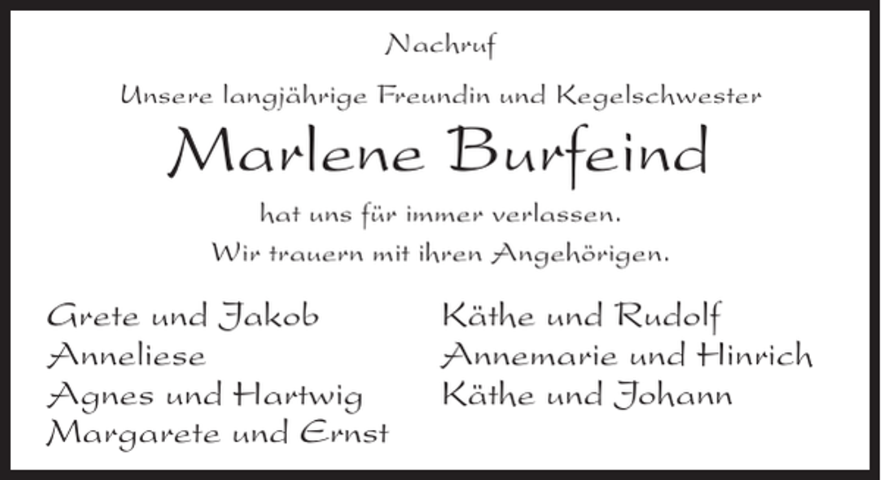 <p>Nachruf<br />Unsere langjährige Freundin und Kegelschwester</p><p>Marlene Burfeind<br />hat uns für immer verlassen.<br />Wir trauern mit ihren Angehörigen.</p><p>Grete und Jakob<br />Anneliese<br />Agnes und Hartwig<br />Margarete und Ernst</p><p>Käthe und Rudolf<br />Annemarie und Hinrich<br />Käthe und Johann</p>