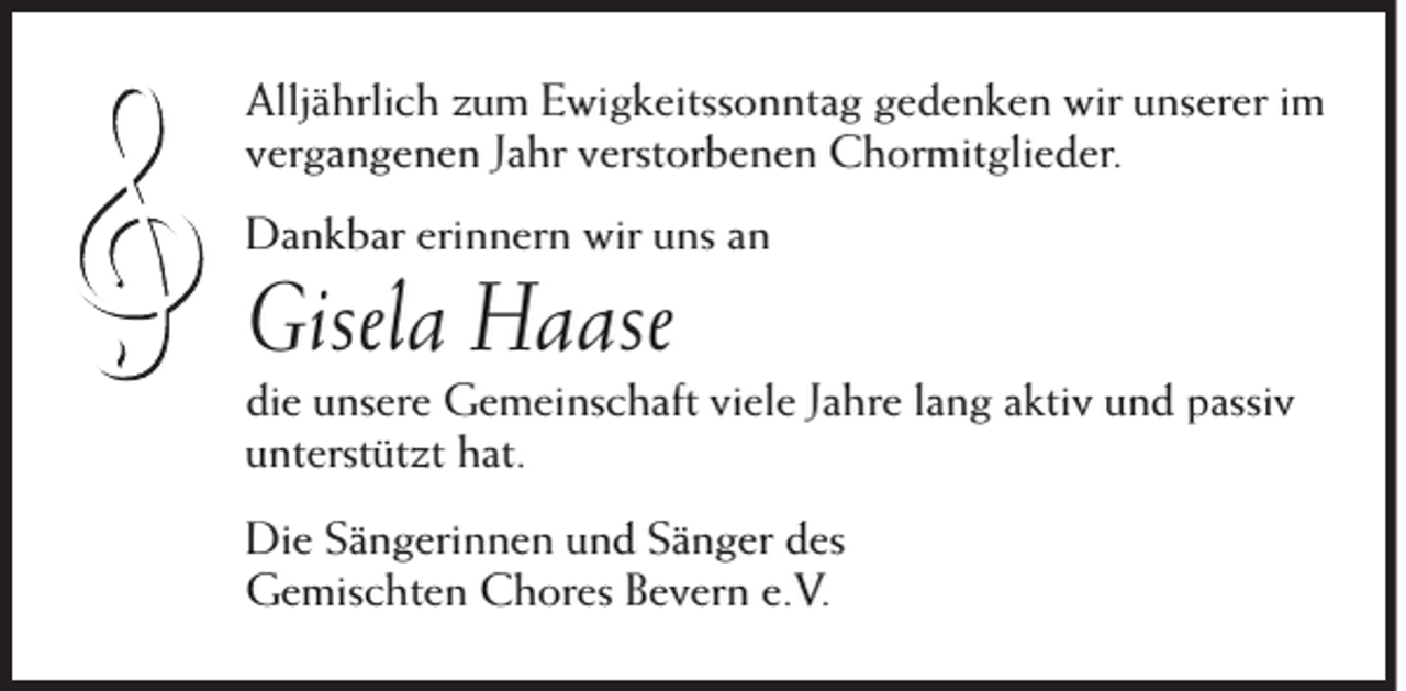 <p>Alljährlich zum Ewigkeitssonntag gedenken wir unserer im<br />vergangenen Jahr verstorbenen Chormitglieder.<br />Dankbar erinnern wir uns an</p><p>Gisela Haase<br />die unsere Gemeinschaft viele Jahre lang aktiv und passiv<br />unterstützt hat.<br />Die Sängerinnen und Sänger des<br />Gemischten Chores Bevern e.V.</p>