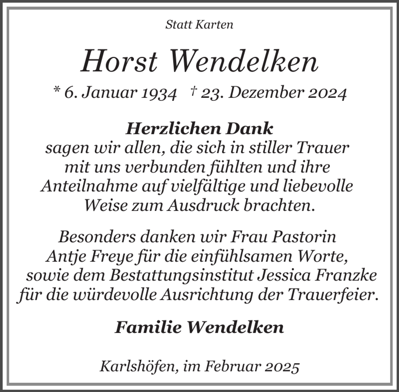 <p>Statt Karten</p><p>Horst Wendelken</p><p>* 6. Januar 1934 † 23. Dezember 2024<br />Herzlichen Dank<br />sagen wir allen, die sich in stiller Trauer<br />mit uns verbunden fühlten und ihre<br />Anteilnahme auf vielfältige und liebevolle<br />Weise zum Ausdruck brachten.<br />Besonders danken wir Frau Pastorin<br />Antje Freye für die einfühlsamen Worte,<br />sowie dem Bestattungsinstitut Jessica Franzke<br />für die würdevolle Ausrichtung der Trauerfeier.<br />Familie Wendelken<br />Karlshöfen, im Februar 2025</p>