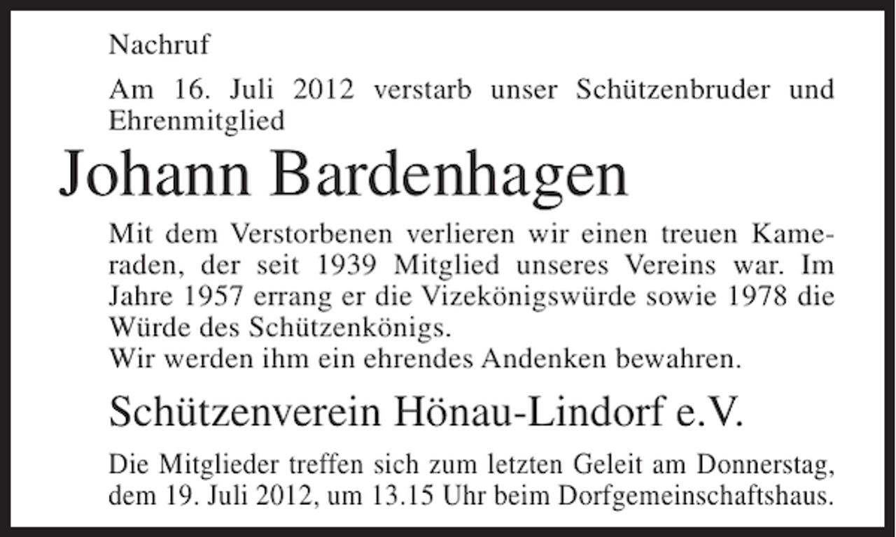 <p>Nachruf<br />Am 16. Juli 2012 verstarb unser Schützenbruder und<br />Ehrenmitglied</p><p>Johann Bardenhagen<br />Mit dem Verstorbenen verlieren wir einen treuen Kameraden, der seit 1939 Mitglied unseres Vereins war. Im<br />Jahre 1957 errang er die Vizekönigswürde sowie 1978 die<br />Würde des Schützenkönigs.<br />Wir werden ihm ein ehrendes Andenken bewahren.</p><p>Schützenverein Hönau-Lindorf e.V.<br />Die Mitglieder treffen sich zum letzten Geleit am Donnerstag,<br />dem 19. Juli 2012, um 13.15 Uhr beim Dorfgemeinschaftshaus.</p>