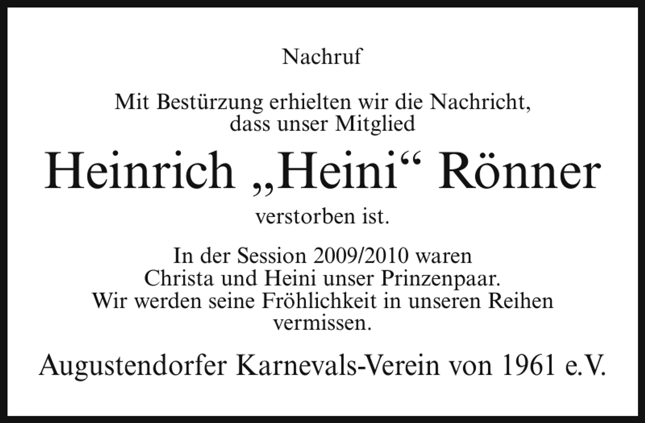 <p>Nachruf<br />Mit Bestürzung erhielten wir die Nachricht,<br />dass unser Mitglied</p><p>Heinrich „Heini“ Rönner<br />verstorben ist.</p><p>In der Session 2009/2010 waren<br />Christa und Heini unser Prinzenpaar.<br />Wir werden seine Fröhlichkeit in unseren Reihen<br />vermissen.</p><p>Augustendorfer Karnevals-Verein von 1961 e.V.</p>