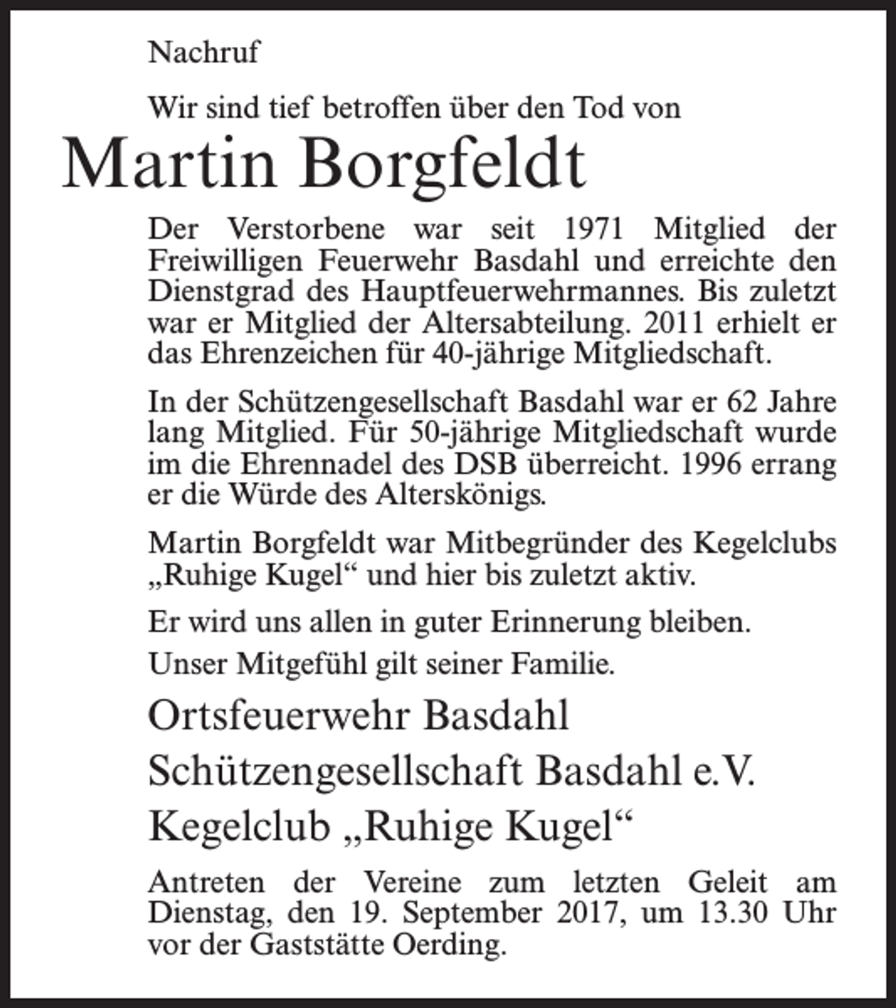 <p>Nachruf<br />Wir sind tief betroffen über den Tod von</p><p>Martin Borgfeldt</p><p>Der Verstorbene war seit 1971 Mitglied der<br />Freiwilligen Feuerwehr Basdahl und erreichte den<br />Dienstgrad des Hauptfeuerwehrmannes. Bis zuletzt<br />war er Mitglied der Altersabteilung. 2011 erhielt er<br />das Ehrenzeichen für 40-jährige Mitgliedschaft.<br />In der Schützengesellschaft Basdahl war er 62 Jahre<br />lang Mitglied. Für 50-jährige Mitgliedschaft wurde<br />im die Ehrennadel des DSB überreicht. 1996 errang<br />er die Würde des Alterskönigs.<br />Martin Borgfeldt war Mitbegründer des Kegelclubs<br />„Ruhige Kugel“ und hier bis zuletzt aktiv.<br />Er wird uns allen in guter Erinnerung bleiben.<br />Unser Mitgefühl gilt seiner Familie.</p><p>Ortsfeuerwehr Basdahl<br />Schützengesellschaft Basdahl e.V.<br />Kegelclub „Ruhige Kugel“<br />Antreten der Vereine zum letzten Geleit am<br />­Dienstag, den 19. September 2017, um 13.30 Uhr<br />vor der ­Gaststätte Oerding.</p>